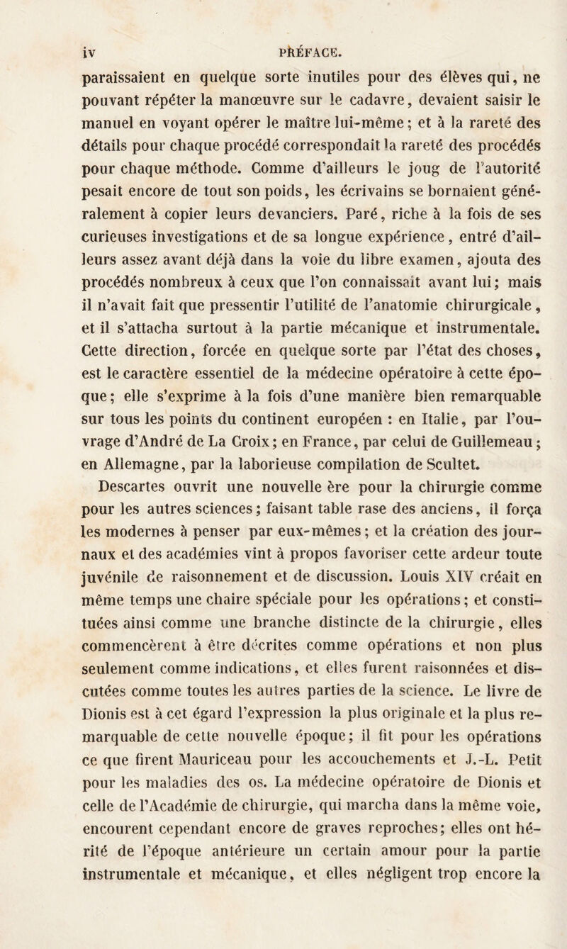 paraissaient en quelque sorte inutiles pour des élèves qui, ne pouvant répéter la manœuvre sur le cadavre, devaient saisir le manuel en voyant opérer le maître lui-même ; et à la rareté des détails pour chaque procédé correspondait la rareté des procédés pour chaque méthode. Comme d’ailleurs le joug de l'autorité pesait encore de tout son poids, les écrivains se bornaient géné¬ ralement à copier leurs devanciers. Paré, riche à la fois de ses curieuses investigations et de sa longue expérience, entré d’ail¬ leurs assez avant déjà dans la voie du libre examen, ajouta des procédés nombreux à ceux que l’on connaissait avant lui; mais il n’avait fait que pressentir Futilité de l’anatomie chirurgicale , et il s’attacha surtout à la partie mécanique et instrumentale. Cette direction, forcée en quelque sorte par l’état des choses, est le caractère essentiel de la médecine opératoire à cette épo¬ que ; elle s’exprime à la fois d’une manière bien remarquable sur tous les points du continent européen : en Italie, par l’ou¬ vrage d’André de La Croix; en France, par celui de Guilîemeau ; en Allemagne, par la laborieuse compilation de Scultet. Descartes ouvrit une nouvelle ère pour la chirurgie comme pour les autres sciences ; faisant table rase des anciens, il força les modernes à penser par eux-mêmes ; et la création des jour¬ naux et des académies vînt à propos favoriser cette ardeur toute juvénile de raisonnement et de discussion. Louis XIY créait en même temps une chaire spéciale pour les opérations ; et consti¬ tuées ainsi comme une branche distincte de la chirurgie, elles commencèrent à être décrites comme opérations et non plus seulement comme indications, et elles furent raisonnées et dis¬ cutées comme toutes les autres parties de la science. Le livre de Dionis est à cet égard l’expression la plus originale et la plus re¬ marquable de cette nouvelle époque; il fit pour les opérations ce que Firent Mauriceau pour les accouchements et J.-L. Petit pour les maladies des os. La médecine opératoire de Dionis et celle de l’Académie de chirurgie, qui marcha dans la même voie, encourent cependant encore de graves reproches; elles ont hé¬ rité de l’époque antérieure un certain amour pour la partie instrumentale et mécanique, et elles négligent trop encore la