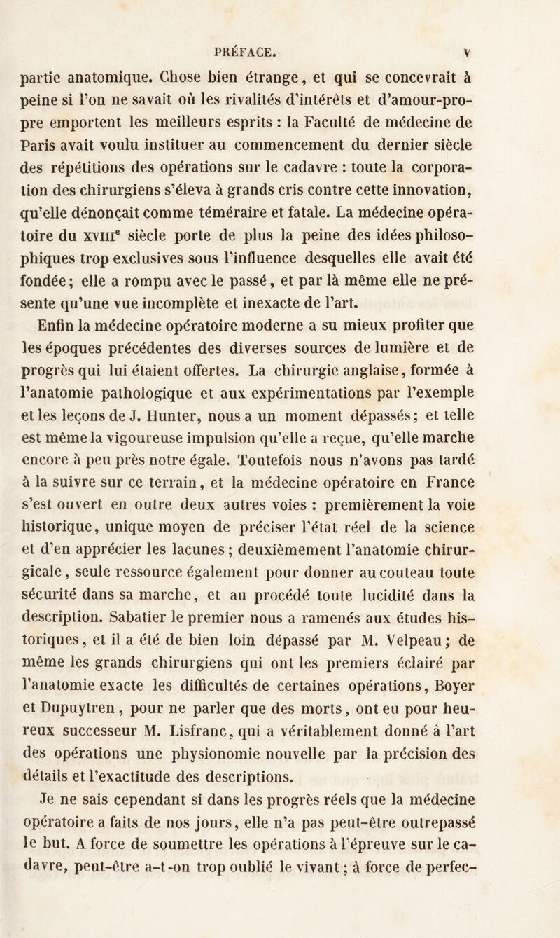 partie anatomique. Chose bien étrange, et qui se concevrait à peine si l’on ne savait où les rivalités d’intérêts et d’amour-pro¬ pre emportent les meilleurs esprits : la Faculté de médecine de Paris avait voulu instituer au commencement du dernier siècle des répétitions des opérations sur le cadavre : toute la corpora¬ tion des chirurgiens s’éleva à grands cris contre cette innovation, qu’elle dénonçait comme téméraire et fatale. La médecine opéra¬ toire du xvme siècle porte de plus la peine des idées philoso¬ phiques trop exclusives sous l’influence desquelles elle avait été fondée ; elle a rompu avec le passé, et par là même elle ne pré¬ sente qu’une vue incomplète et inexacte de l’art. Enfin la médecine opératoire moderne a su mieux profiter que les époques précédentes des diverses sources de lumière et de progrès qui lui étaient offertes. La chirurgie anglaise, formée à l’anatomie pathologique et aux expérimentations par l’exemple et les leçons de J. Hunter, nous a un moment dépassés; et telle est même la vigoureuse impulsion qu’elle a reçue, qu’elle marche encore à peu près notre égale. Toutefois nous n’avons pas tardé à la suivre sur ce terrain, et la médecine opératoire en France s’est ouvert en outre deux autres voies : premièrement la voie historique, unique moyen de préciser l’état réel de la science et d’en apprécier les lacunes ; deuxièmement l’anatomie chirur¬ gicale, seule ressource également pour donner au couteau toute sécurité dans sa marche, et au procédé toute lucidité dans la description. Sabatier le premier nous a ramenés aux études his¬ toriques, et il a été de bien loin dépassé par M. Velpeau; de même les grands chirurgiens qui ont les premiers éclairé par l’anatomie exacte les difficultés de certaines opérations, Boyer et Dupuytren, pour ne parler que des morts, ont eu pour heu¬ reux successeur M. Lisfranc, qui a véritablement donné à l’art des opérations une physionomie nouvelle par la précision des détails et l’exactitude des descriptions. Je ne sais cependant si dans les progrès réels que la médecine opératoire a faits de nos jours, elle n’a pas peut-être outrepassé le but. A force de soumettre les opérations à l’épreuve sur le ca¬ davre, peut-être a-t~on trop oublié le vivant ; à force de perfec-