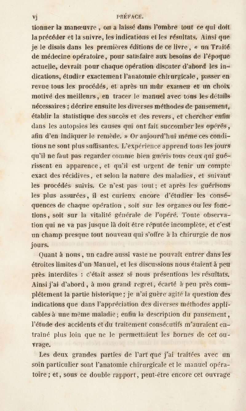 donner la manœuvre , on a laissé dans l’ombre tout ce qui doit la précéder et la suivre, les indications et les résultats. Ainsi que je le disais dans les premières éditions de ce livre, « un Traité de médecine opératoire , pour satisfaire aux besoins de l’époque actuelle, devrait pour chaque opération discuter d’abord les in¬ dications, étudier exactement l’anatomie chirurgicale, passer en revue tous les procédés, et après un mûr examen et ira choix motivé des meilleurs, en tracer le manuel avec tous les détails nécessaires ; décrire ensuite les di verses méthodes de pansement, établir la statistique des succès et des revers, et chercher enfin dans les autopsies les causes qui ont fait succomber les opérés, afin d’en indiquer le remède. » Or aujourd’hui même ces condi¬ tions ne sont plus suffisantes. L’expérience apprend tous les jours qu’il ne faut pas regarder comme bien guéris tous ceux qui gué¬ rissent en apparence, et qu’il est urgent de tenir un compte exact des récidives, et selon la nature des maladies, et suivant les procédés suivis. Ce n’est pas tout ; et après les guérisons les plus assurées, il est curieux encore d’étudier les consé¬ quences de chaque opération , soit sur les organes ou les fonc¬ tions, soit sur la vitalité générale de l’opéré. Toute observa¬ tion qui ne va pas jusque là doit être réputée incomplète, et c'est un champ presque tout nouveau qui s’olïre à la chirurgie de nos jours. Quant à nous, un cadre aussi vaste ne pouvait entrer dans les étroites limites d’un Manuel, et les discussions nous étaient à peu près interdites : c’était assez si nous présentions les résultats. Ainsi j’ai d’abord, à mon grand regret, écarté à peu près com¬ plètement la partie historique; je n’ai guère agité la question des indications que dans l’appréciation des diverses méthodes appli¬ cables à une meme maladie; enfin la description du pansement , l’étude des accidents et du traitement consécutifs m’auraient en¬ traîné plus loin que ne le permettaient les bornes de cet ou¬ vrage. Les deux grandes parties de l’art que j’ai traitées avec un soin particulier sont l’anatomie chirurgicale et le manuel opéra¬ toire ; et, sous ce double rapport, peut-être encore cet ouvrage