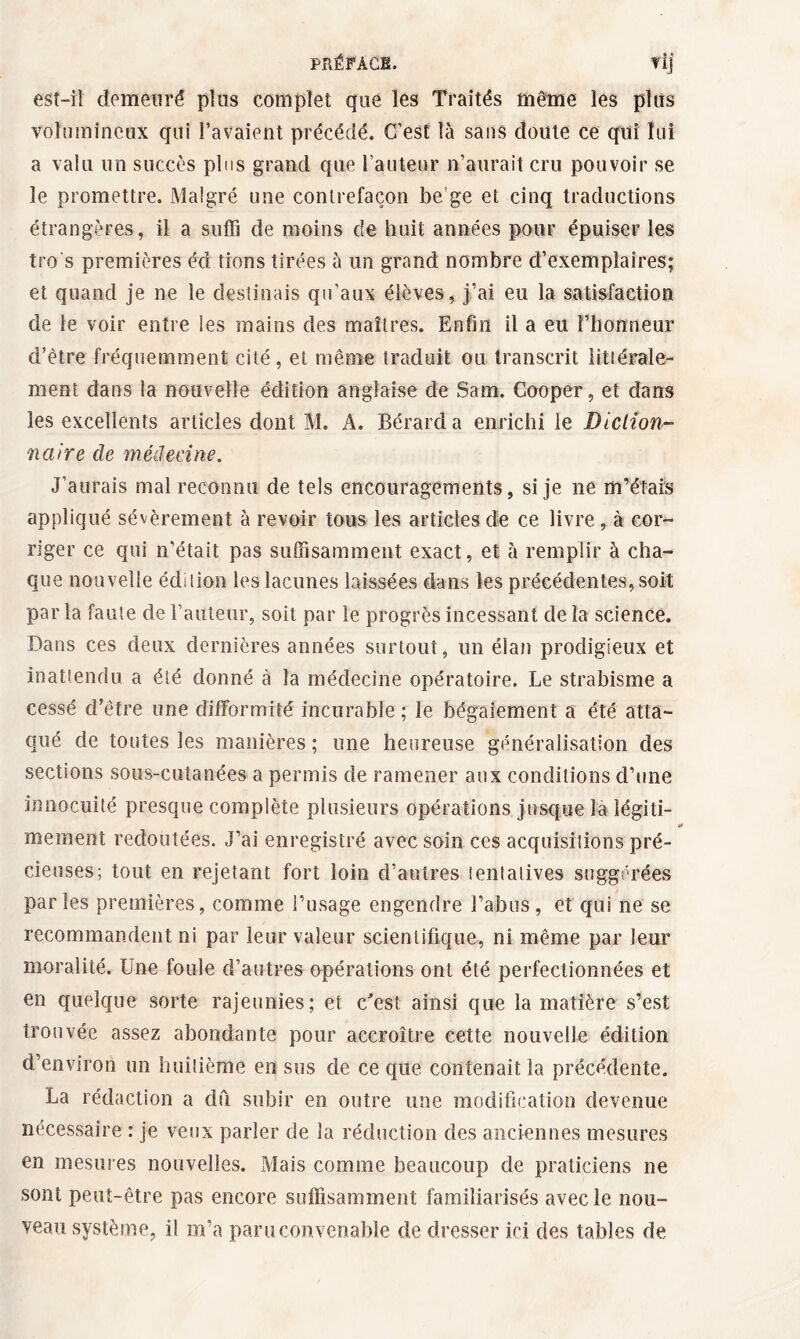 est-il demeuré plus complet que les Traités même les plus volumineux qui l’avaient précédé. C’est là sans doute ce qui lui a valu un succès plus grand que l’auteur n’aurait cru pouvoir se le promettre. Malgré une contrefaçon be'ge et cinq traductions étrangères, il a suffi de moins de huit années pour épuiser les tro s premières éd lions tirées à un grand nombre d’exemplaires; et quand je ne le destinais qu’aux élèves, j’ai eu la satisfaction de le voir entre les mains des maîtres. Enfin il a eu l’honneur d’être fréquemment cité, et même traduit ou transcrit littérale¬ ment dans la nouvelle édition anglaise de Sam. Cooper, et dans les excellents articles dont M. A. Bérarda enrichi le Diction¬ naire cle médecine. J’aurais mal reconnu de tels encouragements, si je ne m’étais appliqué sévèrement à revoir tous les articles de ce livre, à cor¬ riger ce qui n’était pas suffisamment exact, et à remplir à cha¬ que nouvelle édition les lacunes laissées dans les précédentes, soit par la faute cle l’auteur, soit par le progrès incessant de la science. Dans ces deux dernières années surtout, un élan prodigieux et inattendu a été donné à la médecine opératoire. Le strabisme a cessé d’être une difformité incurable ; le bégaiement a été atta¬ qué de toutes les manières ; une heureuse généralisation des sections sous-cutanées a permis de ramener aux conditions d’une innocuité presque complète plusieurs opérations jusque la légiti- a* mement redoutées. J’ai enregistré avec soin ces acquisitions pré¬ cieuses; tout en rejetant fort loin d’autres ientalives suggérées par les premières, comme l’usage engendre l’abus, et qui ne se recommandent ni par leur valeur scientifique, ni même par leur moralité. Une foule d’autres opérations ont été perfectionnées et en quelque sorte rajeunies; et c^est ainsi que la matière s’est trouvée assez abondante pour accroître cette nouvelle édition d’environ un huitième en sus de ce que contenait la précédente. La rédaction a du subir en outre une modification devenue nécessaire : je veux parler de la réduction des anciennes mesures en mesures nouvelles. Mais comme beaucoup de praticiens ne sont peut-être pas encore suffisamment familiarisés avec le nou¬ veau système, il m’a paru convenable de dresser ici des tables de