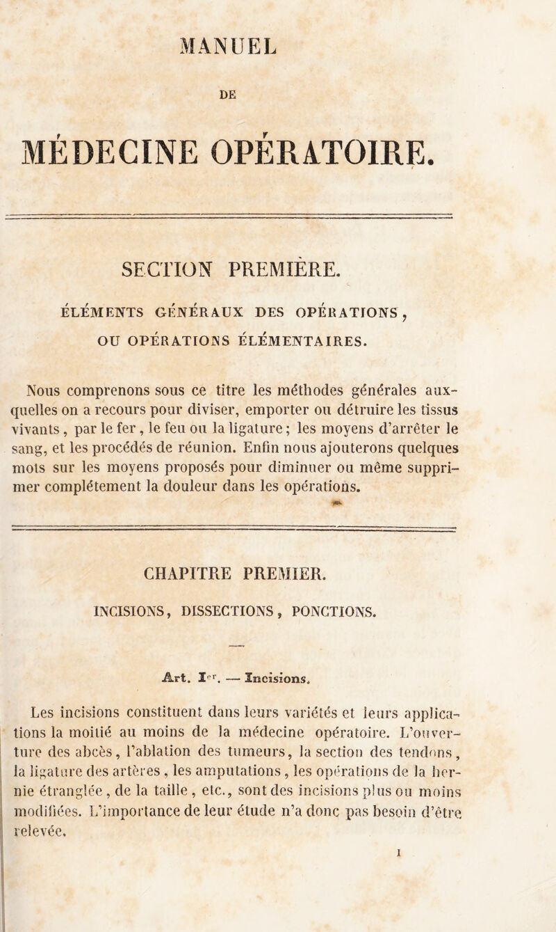 MANUEL DE MÉDECINE OPÉRATOIRE. SECTION PREMIÈRE. ÉLÉMENTS GÉNÉRAUX DES OPERATIONS ? OU OPÉRATIONS ÉLÉMENTAIRES. Nous comprenons sous ce titre les méthodes générales aux¬ quelles on a recours pour diviser, emporter ou détruire les tissus vivants , par le fer, le feu ou la ligature ; les moyens d’arrêter le sang, et les procédés de réunion. Enfin nous ajouterons quelques mots sur les moyens proposés pour diminuer ou même suppri¬ mer complètement la douleur dans les opérations. CHAPITRE PREMIER. INCISIONS, DISSECTIONS, PONCTIONS. Art. 3rr. — Incisions. Les incisions constituent dans leurs variétés et leurs applica¬ tions la moitié au moins de la médecine opératoire. L’ouver¬ ture des abcès, l’ablation des tumeurs, la section des tendons, la ligature des artères , les amputations, les opérations de la her¬ nie étranglée, de la taille , etc., sont des incisions plus ou moins modifiées. L’importance de leur étude n’a donc pas besoin d’être relevée.