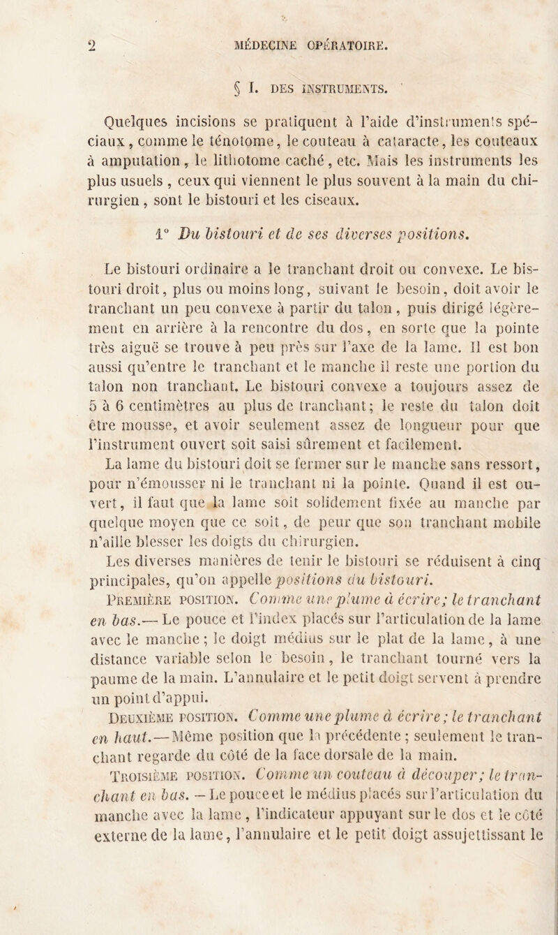 § I. DES INSTRUMENTS. Quelques incisions se pratiquent à l’aide d’instrumenîs spé¬ ciaux , comme le ténotome, le couteau à cataracte, les couteaux à amputation, le lithotome caché, etc. Mais les instruments les plus usuels , ceux qui viennent le plus souvent à la main du chi¬ rurgien , sont le bistouri et les ciseaux. 1° Bu bistouri et de ses diverses positions. Le bistouri ordinaire a le tranchant droit ou convexe. Le bis¬ touri droit, plus ou moins long, suivant le besoin, doit avoir le tranchant un peu convexe à partir du talon, puis dirigé légère¬ ment en arrière à la rencontre du dos, en sorte que la pointe très aiguë se trouve à peu près sur l’axe de la lame. Il est bon aussi qu’entre le tranchant et le manche ii reste une portion du talon non tranchant. Le bistouri convexe a toujours assez de 5 à 6 centimètres au plus de tranchant; le reste du talon doit être mousse, et avoir seulement assez de longueur pour que l’instrument ouvert soit saisi sûrement et facilement. La lame du bistouri doit se fermer sur le manche sans ressort, pour n’émousser ni le tranchant ni la pointe. Quand il est ou¬ vert, il faut que la lame soit solidement fixée au manche par quelque moyen que ce soit, de peur que son tranchant mobile n’ailie blesser les doigts du chirurgien. Les diverses manières de tenir le bistouri se réduisent à cinq principales, qu’on appelle positions du bistouri. Première position. Comme une plume à écrire; le tranchan t en bas.— Le pouce et l’index placés sur l’articulation de la lame avec le manche ; le doigt médius sur le plat de la lame, à une distance variable selon le besoin, le tranchant tourné vers la paume de la main. L’annulaire et le petit doigt servent à prendre un point d’appui. Deuxième position. Comme une plume à écrire ; le tranchant en haut.—Même position que b précédente ; seulement le tran¬ chant regarde du coté de la face dorsale de la main. Troisième position. Comme un couteau à découper; le tran¬ chant en bas. - Le pouce et le médius placés sur l’articulation du manche avec la lame , l’indicateur appuyant sur le dos et le côté externe de la lame, l’annulaire et le petit doigt assujettissant le