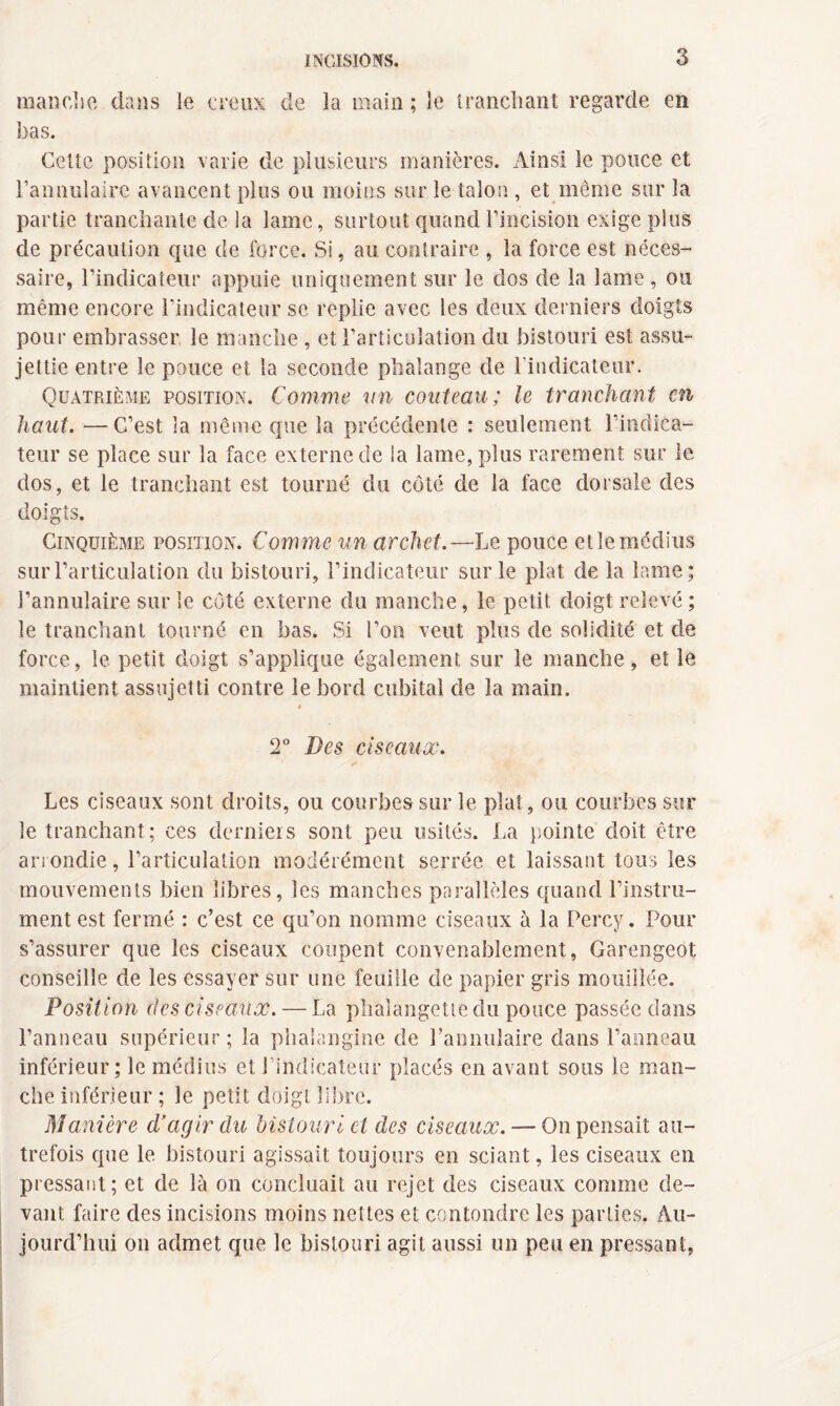 manche dans le creux de la main ; le tranchant regarde en lias. Cette position varie de plusieurs manières. Ainsi le pouce et l’annulaire avancent plus ou moins sur le talon , et même sur la partie tranchante de la lame, surtout quand l’incision exige plus de précaution que de force. Si, au contraire , la force est néces¬ saire, l’indicateur appuie uniquement sur le dos de la lame, ou même encore l’indicateur se replie avec les deux derniers doigts pour embrasser le manche , et l’articulation du bistouri est assu¬ jettie entre le pouce et la seconde phalange de l’indicateur. Quatrième position. Comme un couteau; le tranchant en haut. —C’est la même que la précédente : seulement l’indica¬ teur se place sur la face externe de la lame, plus rarement sur le dos, et le tranchant est tourné du côté de la face dorsale des doigts. Cinquième position. Comme un archet.—Le pouce et le médius sur l’articulation du bistouri, l’indicateur sur le plat de la lame; l’annulaire sur le côté externe du manche, le petit doigt relevé ; le tranchant tourné en bas. Si l’on veut plus de solidité et de force, le petit doigt s’applique également sur le manche, et le maintient assujetti contre le bord cubital de la main. » 2° Des ciseaux. Les ciseaux sont droits, ou courbes sur le plut, ou courbes sur le tranchant; ces derniers sont peu usités. La pointe doit être arrondie, l’articulation modérément serrée et laissant tous les mouvements bien libres, les manches parallèles quand l’instru¬ ment est fermé : c’est ce qu’on nomme ciseaux à la Percy. Pour s’assurer que les ciseaux coupent convenablement, Garengeot conseille de les essayer sur une feuille de papier gris mouillée. Position des ciseaux. — La phalangette du pouce passée dans l’anneau supérieur; la phaiangine de l’annulaire dans l’anneau inférieur; le médius et J indicateur placés en avant sous le man¬ che inférieur ; le petit doigt libre. Manière d’agir du bistouri cl des ciseaux. — On pensait au¬ trefois que le bistouri agissait toujours en sciant, les ciseaux en pressant; et de là on concluait au rejet des ciseaux comme de¬ vant faire des incisions moins nettes et confondre les parties. Au¬ jourd’hui on admet que le bistouri agit aussi un peu en pressant,