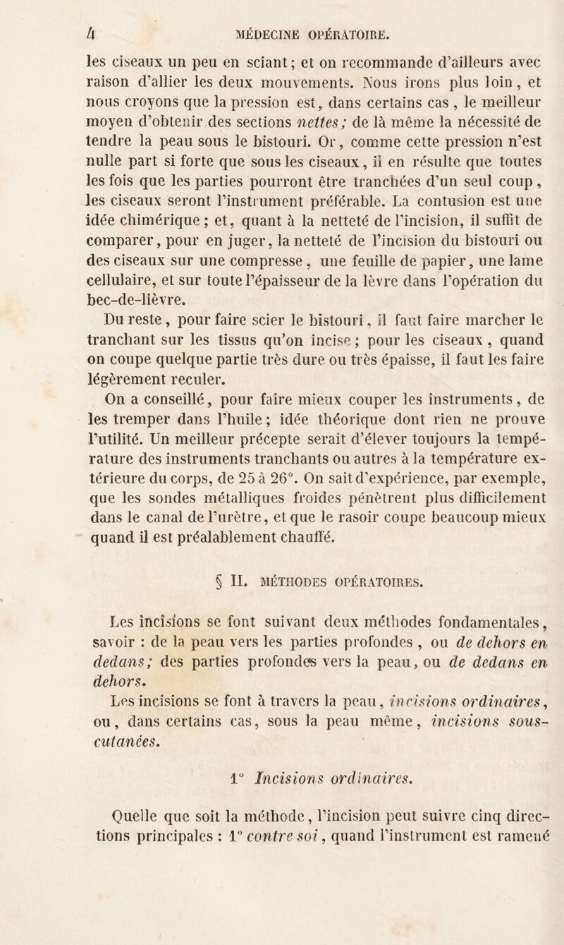 les ciseaux un peu en sciant ; et on recommande d’ailleurs avec raison d’allier les deux mouvements. Nous irons plus loin, et nous croyons que la pression est, dans certains cas , le meilleur moyen d’obtenir des sections nettes ; de là même la nécessité de tendre la peau sous le bistouri. Or, comme cette pression n’est nulle part si forte que sous les ciseaux, il en résulte que toutes les fois que les parties pourront être tranchées d’un seul coup , les ciseaux seront l’instrument préférable. La contusion est une idée chimérique ; et, quant à la netteté de l’incision, il suffit de comparer, pour en juger, la netteté de l’incision du bistouri ou des ciseaux sur une compresse, une feuille de papier, une lame cellulaire, et sur toute l’épaisseur de la lèvre dans l’opération du bec-de-lièvre. Du reste, pour faire scier le bistouri, il faut faire marcher le tranchant sur les tissus qu’on incise ; pour les ciseaux , quand on coupe quelque partie très dure ou très épaisse, il faut les faire légèrement reculer. On a conseillé, pour faire mieux couper les instruments , de les tremper dans l’huile ; idée théorique dont rien ne prouve Futilité. Un meilleur précepte serait d’élever toujours la tempé¬ rature des instruments tranchants ou autres à la température ex¬ térieure du corps, de 25 à 26°. On sait d’expérience, par exemple, que les sondes métalliques froides pénètrent plus difficilement dans le canal de l’urètre, et que le rasoir coupe beaucoup mieux quand il est préalablement chaulfé. § II. MÉTHODES OPÉRATOIRES. Les incisions se font suivant deux méthodes fondamentales, savoir : de la peau vers les parties profondes , ou de dehors en dedans; des parties profondes vers la peau, ou de dedans en dehors. Les incisions se font à travers la peau, incisions ordinaires, ou, dans certains cas, sous la peau même, incisions sous- cutanées. 1° Incisions ordinaires. Quelle que soit la méthode, l’incision peut suivre cinq direc¬ tions principales : 1° contre soi, quand l’instrument est ramené