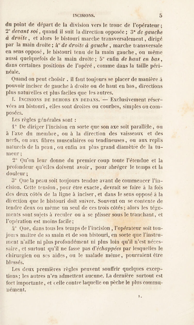 du point de départ de la division vers le tronc de l’opérateur; 2° devant soi, quand il suit la direction opposée ; 3° de gauche à droite, et alors le bistouri marche transversalement, dirigé par la main droite ; k° de droite à gauche , marche transversale en sens opposé, le bistouri tenu de la main gauche, ou même aussi quelquefois de la main droite; 5 enfin de haut en bas, dans certaines positions de l’opéré , comme dans la taille péri¬ néale. Quand on peut choisir . il faut toujours se placer de manière à pouvoir inciser de gauche à droite ou de haut en bas, directions plus naturelles et plus faciles que les autres. 1. Incisions de dehors en dedans. — Exclusivement réser¬ vées au bistouri, elles sont droites ou courbes, simples ou com¬ posées. Les règles générales sont : 1° De diriger l’incision en sorte que son axe soit parallèle, ou à l’axe du membre, ou à la direction des vaisseaux et des nerfs, ou aux fibres musculaires ou tendineuses, ou aux replis naturels de la peau, ou enfin au plus grand diamètre de la tu¬ meur ; 2° Qu’on leur donne du premier coup toute l’étendue et la profondeur qu’elles doivent avoir, pour abréger le temps et la douleur ; 3° Que la peau soit toujours tendue avant de commencer l’in¬ cision. Cette tension, pour être exacte, devrait se faire à la fois des deux côtés de la ligne à inciser, et dans le sens opposé à la direction que le bistouri doit suivre. Souvent on se contente de tendre deux ou même un seul de ces trois côtés ; alors les tégu¬ ments sont sujets à reculer ou à se plisser sous le tranchant, et l’opération est moins facile; 4° Que, dans tous les temps de l’incision , l’opérateur soit tou¬ jours maître de sa main et de son bistouri, en sorte que l’instru¬ ment n’aille ni plus profondément ni plus loin qu’il n’est néces¬ saire. et surtout qu’il ne fasse pas d'échappées par lesquelles le chirurgien ou ses aides, ou le malade même, pourraient être blessés. Les deux premières règles peuvent souffrir quelques excep¬ tions; les autres n’en admettent aucune. La dernière surtout est fort importante, et celle contre laquelle on pèche le plus commu¬ nément.