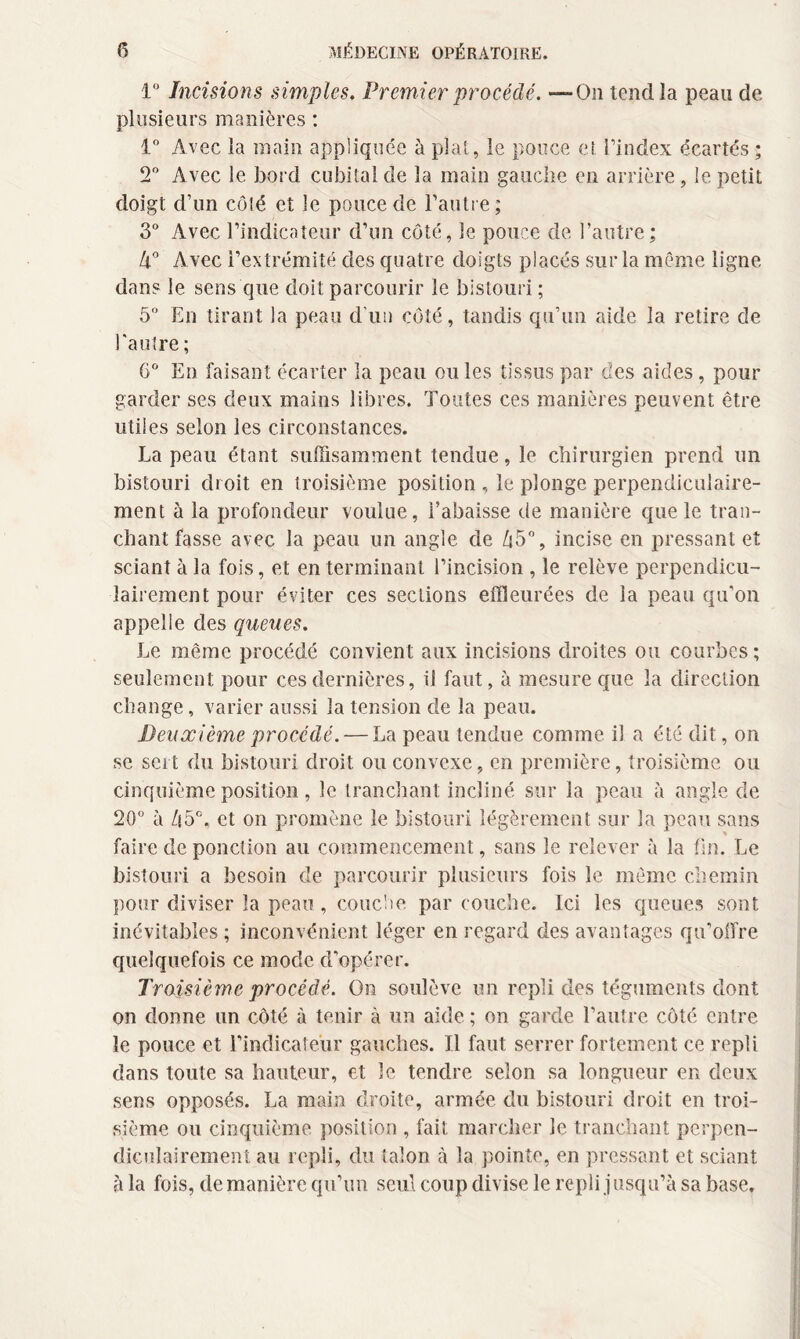 1° Incisions simples. Premier procédé. -“On tend la peau de plusieurs manières : 1° Avec la main appliquée à plat, le pouce et l’index écartés ; 2° Avec le bord cubital de la main gauche en arrière, le petit doigt d’un côté et le pouce de l’autre; 3° Avec l’indicateur d’un côté, le pouce de l’autre ; Zl° Avec l’extrémité des quatre doigts placés sur la même ligne dans le sens que doit parcourir le bistouri ; 5° En tirant la peau d'un côté, tandis qu’un aide la retire de l'autre ; 6° En faisant écarter la peau ou les tissus par des aides, pour garder ses deux mains libres. Toutes ces manières peuvent être utiles selon les circonstances. La peau étant suffisamment tendue, le chirurgien prend un bistouri droit en troisième position , le plonge perpendiculaire¬ ment à la profondeur voulue, l’abaisse de manière que le tran¬ chant fasse avec la peau un angle de Zi5°, incise en pressant et sciant à la fois, et en terminant l’incision , le relève perpendicu¬ lairement pour éviter ces sections effleurées de la peau qu’on appelle des queues. Le même procédé convient aux incisions droites ou courbes ; seulement pour ces dernières, il faut, à mesure que la direction change, varier aussi la tension de la peau. Deuxième procédé. — La peau tendue comme il a été dit, on se sert du bistouri droit ou convexe, en première, troisième ou cinquième position , le tranchant incliné sur la peau à angle de 20° à h5°, et on promène le bistouri légèrement sur la peau sans faire de ponction au commencement, sans le relever à la fin. Le bistouri a besoin de parcourir plusieurs fois le même chemin pour diviser la peau , couche par couche. Ici les queues sont inévitables ; inconvénient léger en regard des avantages qn’oifre quelquefois ce mode d'opérer. Troisième procédé. On soulève un repli des téguments dont on donne un côté à tenir à un aide ; on garde l’autre côté entre le pouce et l’indicateur gauches. Il faut serrer fortement ce repli dans toute sa hauteur, et le tendre selon sa longueur en deux sens opposés. La main droite, armée du bistouri droit en troi¬ sième ou cinquième position , fait marcher le tranchant perpen¬ diculairement au repli, du talon à la pointe, en pressant et sciant à la fois, de manière qu’un seul coup divise le repli j usqu’à sa base.