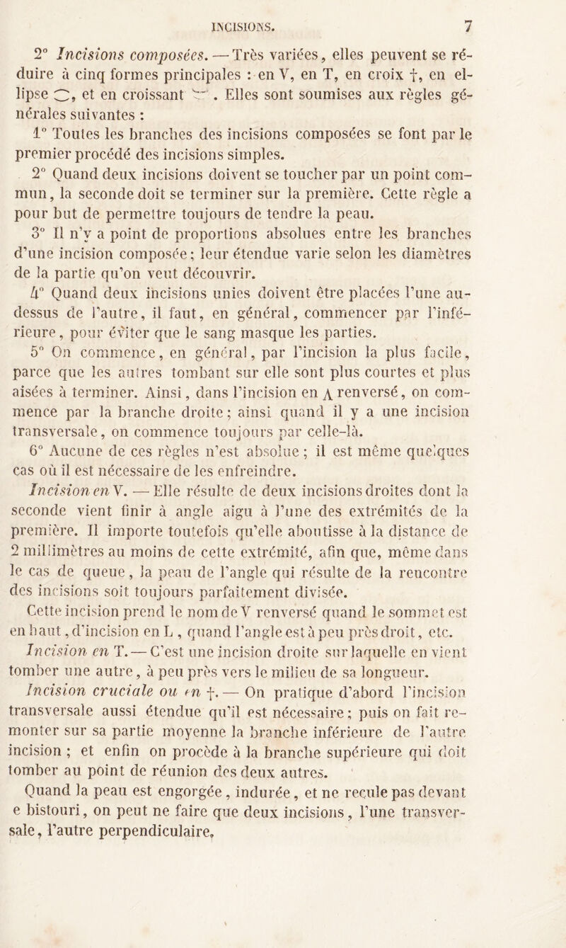 2° Incisions composées.—Très variées, elles peuvent se ré¬ duire à cinq formes principales : en V, en T, en croix f, en el¬ lipse C, et en croissant . Elles sont soumises aux règles gé¬ nérales suivantes : 1° Toutes les branches des incisions composées se font par le premier procédé des incisions simples. 2° Quand deux incisions doivent se toucher par un point com¬ mun, la seconde doit se terminer sur la première. Cette règle a pour but de permettre toujours de tendre la peau. 3° Il n’v a point de proportions absolues entre les branches d’une incision composée ; leur étendue varie selon les diamètres de la partie qu’on veut découvrir. U Quand deux incisions unies doivent être placées Tune au- dessus de l’autre, il faut, en général, commencer par l’infé¬ rieure , pour éviter que le sang masque les parties. 5° On commence, en général, par l’incision la plus facile, parce que les autres tombant sur elle sont plus courtes et plus aisées à terminer. Ainsi, dans l’incision en \ renversé, on com¬ mence par la branche droite ; ainsi quand il y a une incision transversale, on commence toujours par celle-là. 6° Aucune de ces règles n’est absolue ; il est même quelques cas où il est nécessaire de les enfreindre. Incision enV. — Elle résulte de deux incisions droites dont la seconde vient finir à angle aigu à l’une des extrémités de la première. Il importe toutefois qu’elle aboutisse à la distance de 2 millimètres au moins de cette extrémité, afin que, même dans le cas de queue, la peau de l’angle qui résulte de la rencontre des incisions soit toujours parfaitement divisée. Cette incision prend le nom de V renversé quand le sommet est en haut, d’incision en L , quand l’angle est à peu près droit, etc. Incision en T. — C’est une incision droite sur laquelle en vient tomber une autre, à peu près vers le milieu de sa longueur. Incision cruciale ou tn f.— On pratique d’abord l’incision transversale aussi étendue qu’il est nécessaire ; puis on fait re¬ monter sur sa partie moyenne la branche inférieure de l’autre incision ; et enfin on procède à la branche supérieure qui doit tomber au point de réunion des deux autres. Quand la peau est engorgée, indurée, et ne recule pas devant e bistouri, on peut ne faire que deux incisions, l’une transver¬ sale , l’autre perpendiculaire.