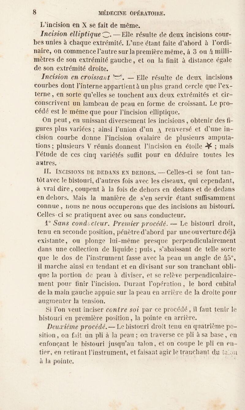 L’incision en X se fait de même. Incision elliptique O- — Elle résulte de deux incisions cour¬ bes unies à chaque extrémité. L’une étant faite d’abord à l’ordi¬ naire, on commence l’autre sur la première même, à 3 ou h milli¬ mètres de son extrémité gauche, et on la finit à distance égale de son extrémité droite. Incision en croissant — Elle résulte de deux incisions courbes dont l’interne appartient à un plus grand cercle que l’ex¬ terne , en sorte qu’elles se touchent aux deux extrémités et cir¬ conscrivent un lambeau de peau en forme de croissant. Le pro¬ cédé est le même que pour l’incision elliptique. On peut, en unissant diversement les incisions, obtenir des fi¬ gures plus variées ; ainsi l’union d’un \ renversé et d’une in¬ cision courbe donne l’incision ovalaire de plusieurs amputa¬ tions ; plusieurs V réunis donnent l’incision en étoile ^ ; mais l’étude de ces cinq variétés suffit pour en déduire toutes les autres. II. Incisions de dedans en dehors. —Celles-ci se font tan¬ tôt avec le bistouri, d’autres fois avec les ciseaux, qui cependant, à vrai dire, coupent à la fois de dehors en dedans et de dedans en dehors. Mais la manière de s’en servir étant suffisamment connue, nous ne nous occuperons que des incisions au bistouri. Celles-ci se pratiquent avec ou sans conducteur. 1° Sans conducteur. Premier procédé, — Le bistouri droit, tenu en seconde position, pénètre d’abord par une ouverture déjà existante, ou plonge lui-même presque perpendiculairement dans une collection de liquide; puis, s’abaissant de telle sorte que le dos de l’instrument fasse avec la peau un angle de d5°, il marche ainsi en tendant et en divisant sur son tranchant obli¬ que la portion de peau à diviser, et se relève perpendiculaire¬ ment pour finir l’incision. Durant l’opération, le bord cubital de la main gauche appuie sur la peau en arrière de la droite pour augmenter la tension. Si l’on veut inciser contre soi par ce procédé, il faut tenir le bistouri en première position, la pointe en arrière. Deuxième procédé. — Le bistouri droit tenu en quatrième po¬ sition, on fait un pli à la peau ; on traverse ce pii à sa base, en enfonçant le bistouri jusqu’au talon, et on coupe le pli en en¬ tier, en retirant l’instrument, et faisant agir le tranchant du tarin à la pointe.