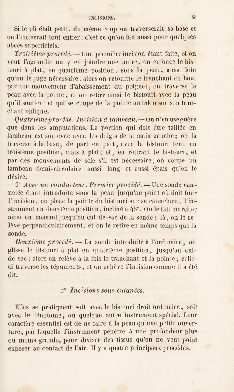 Si le pli était petit, du même coup on traverserait sa base et on l’inciserait tout entier ; c’est ce qu’on fait aussi pour quelques abcès superficiels. Troisième procédé. — Une première incision étant faite, si on veut l’agrandir ou y en joindre une autre, on enfonce le bis¬ touri à plat, en quatrième position, sous la peau, aussi loin qu’on le juge nécessaire ; alors on retourne le tranchant en haut par un mouvement d’abaissement du poignet, on traverse la peau avec la pointe, et on retire ainsi le bistouri avec la peau qu’il soutient et qui se coupe de la pointe au talon sur son tran¬ chant oblique. Quatrième procédé. Incision ci lambeau.— On n’en use guère que dans les amputations. La portion qui doit être taillée en lambeau est soulevée avec les doigts de la main gauche; on la traverse à la base, de part en part, avec le bistouri tenu en troisième position, mais à plat; et, en retirant le bistouri, et par des mouvements de scie s’il est nécessaire, on coupe un lambeau demi-circulaire aussi long et aussi épais qu’on le désire. 2° Avec un conducteur. Premier procédé. <—Une sonde can¬ nelée étant introduite sous la peau jusqu’au point où doit finir l’incision , on place la pointe du bistouri sur sa cannelure , l’in¬ strument en deuxième position, incliné à Ù5°. On le fait marcher ainsi en incisant jusqu’au cul-de-sac de la sonde ; là, on le re¬ lève perpendiculairement, et on le retire en même temps que la sonde. Deuxième procédé. — La sonde introduite à l’ordinaire, on glisse le bistouri à plat en quatrième position, jusqu’au cul- de-sac; alors on relève à la fois le tranchant et la pointe ; celle- ci traverse les téguments, et on achève l’incision comme il a été dit. T Incisions sous-cutanées. Elles se pratiquent soit avec le bistouri droit ordinaire, soit avec le ténotome, ou quelque autre instrument spécial. Leur caractère essentiel est de ne faire à la peau qu’une petite ouver¬ ture, par laquelle l’instrument pénètre à une profondeur plus ou moins grande, pour diviser des tissus qu’on ne veut point exposer au contact de l’air. Il y a quatre principaux procédés.