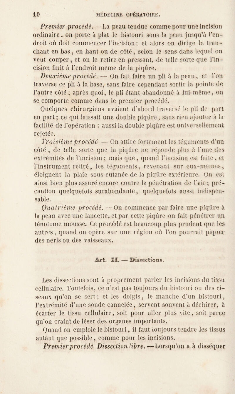 Premier procédé. — La peau tendue comme pour une incision ordinaire, on porte à plat le bistouri sous la peau jusqu’à l’en¬ droit où doit commencer l’incision; et alors on dirige le tran¬ chant en bas, en haut ou de côté, selon le sens dans lequel on veut couper, et on le retire en pressant, de telle sorte que l’in¬ cision finit à l’endroit même de la piqûre. Deuxième procédé. — On fait faire un pli à la peau, et l’on traverse ce pli à la base, sans faire cependant sortir la pointe de l’autre côté ; après quoi, le pli étant abandonné à lui-même, on se comporte comme dans le premier procédé. Quelques chirurgiens avaient d’abord traversé le pli de part en part; ce qui laissait une double piqûre, sans rien ajouter à la facilité de l’opération : aussi la double piqûre est universellement rejetée. Troisième procédé — On attire fortement les téguments d’un côté , de telle sorte que la piqûre ne réponde plus à l’une des extrémités de l’incision ; mais que., quand l’incision est faite , et l’instrument retiré, les téguments, revenant sur eux-mêmes, éloignent la plaie sous-cutanée de la piqûre extérieure. On est ainsi bien plus assuré encore contre la pénétration de l’air ; pré¬ caution quelquefois surabondante, quelquefois aussi indispen¬ sable. Quatrième procédé. — On commence par faire une piqûre à la peau avec une lancette, et par cette piqûre on fait pénétrer un ténotome mousse. Ce procédé est beaucoup plus prudent que les autres, quand on opère sur une région où l’on pourrait piquer des nerfs ou des vaisseaux. Art. II. — üDissectîons. Les dissections sont à proprement parler les incisions du tissu cellulaire. Toutefois, ce n’est pas toujours du bistouri ou des ci¬ seaux qu’on se sert; et les doigts, le manche d’un bistouri, l’extrémité d’une sonde cannelée, servent souvent à déchirer, à écarter le tissu cellulaire, soit pour aller plus vite, soit parce qu’on craint de léser des organes importants. Quand on emploie le bistouri, il faut toujours tendre les tissus autant que possible, comme pour les incisions. Premier procédé. Dissection libre.—Lorsqu’on a à disséquer