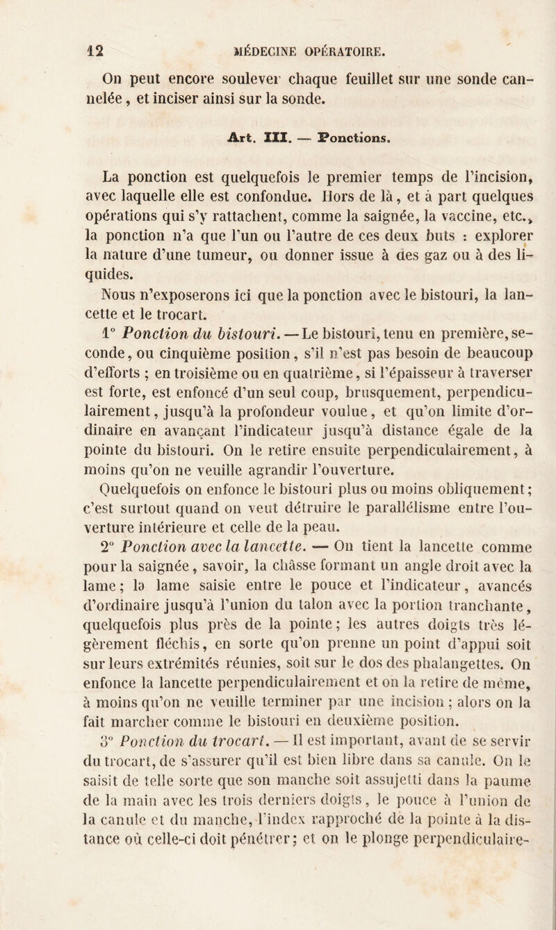 On peut encore soulever chaque feuillet sur une sonde can¬ nelée , et inciser ainsi sur la sonde. Art. III. — Ponctions. La ponction est quelquefois le premier temps de l'incision, avec laquelle elle est confondue. Hors de là, et à part quelques opérations qui s’y rattachent, comme la saignée, la vaccine, etc.* la ponction n’a que l’un ou l’autre de ces deux buts : explorer la nature d’une tumeur, ou donner issue à ües gaz ou à des li¬ quides. Nous n’exposerons ici que la ponction avec le bistouri, la lan¬ cette et le trocart. 1° Ponction du bistouri. — Le bistouri, tenu en première, se¬ conde, ou cinquième position, s’il n'est pas besoin de beaucoup d’efforts ; en troisième ou en quatrième, si l’épaisseur à traverser est forte, est enfoncé d’un seul coup, brusquement, perpendicu¬ lairement, jusqu’à la profondeur voulue, et qu’on limite d’or¬ dinaire en avançant l’indicateur jusqu’à distance égale de la pointe du bistouri. On le retire ensuite perpendiculairement, à moins qu’on ne veuille agrandir l’ouverture. Quelquefois on enfonce le bistouri plus ou moins obliquement ; c’est surtout quand on veut détruire le parallélisme entre l’ou¬ verture intérieure et celle de la peau. 2° Ponction avec la lancette. — On tient la lancette comme pour la saignée, savoir, la châsse formant un angle droit avec la lame ; la lame saisie entre le pouce et l’indicateur, avancés d’ordinaire jusqu’à l’union du talon avec la portion tranchante, quelquefois plus près de la pointe ; les autres doigts très lé¬ gèrement fléchis, en sorte qu’on prenne un point d’appui soit sur leurs extrémités réunies, soit sur le dos des phalangettes. On enfonce la lancette perpendiculairement et on la retire de même, à moins qu’on ne veuille terminer par une incision ; alors on la fait marcher comme le bistouri en deuxième position. 3° Ponction du trocart. — Il est important, avant de se servir du trocart, de s’assurer qu’il est bien libre dans sa canule. On le saisit de telle sorte que son manche soit assujetti dans la paume de la main avec les trois derniers doigts, le pouce à l’union de la canule et du manche, l'index rapproché de la pointe à la dis¬ tance où celle-ci doit pénétrer; et on le plonge perpendiculaire-