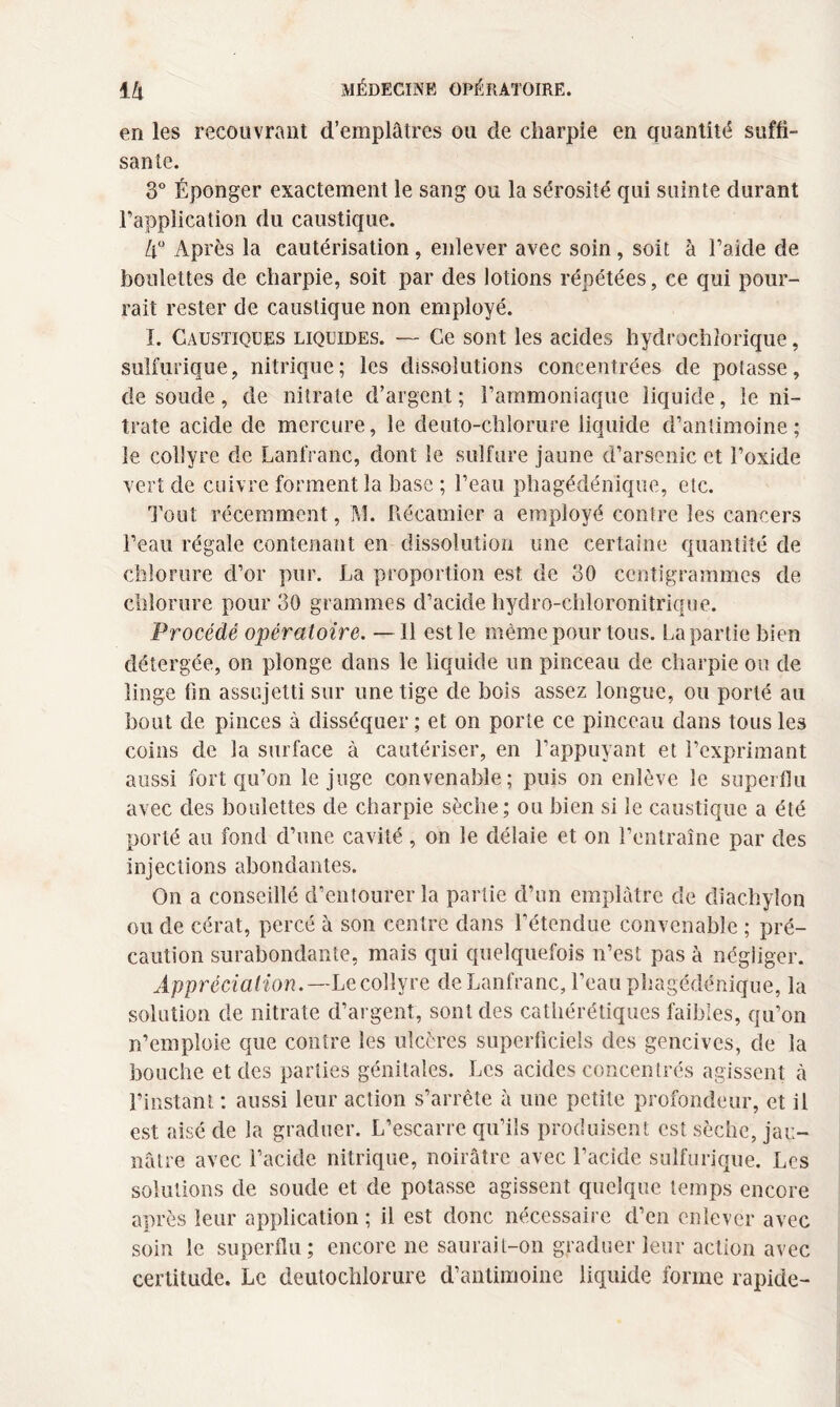 en les recouvrant d’emplâtres ou de charpie en quantité suffi¬ sante. 3° Éponger exactement le sang ou la sérosité qui suinte durant l’application du caustique. 4° Après la cautérisation, enlever avec soin, soit à l’aide de houlettes de charpie, soit par des lotions répétées, ce qui pour¬ rait rester de caustique non employé. I. Caustiques liquides. — Ce sont les acides hydrochiorique, sulfurique, nitrique; les dissolutions concentrées de potasse, de soude, de nitrate d’argent ; l’ammoniaque liquide, le ni¬ trate acide de mercure, le deuto-chlorure liquide d’antimoine; le collyre de Lanfranc, dont le sulfure jaune d’arsenic et l’oxide vert de cuivre forment la base ; l’eau phagédénique, etc. Tout récemment, M. Récamier a employé contre les cancers l’eau régale contenant en dissolution une certaine quantité de chlorure d’or pur. La proportion est de 30 centigrammes de chlorure pour 30 grammes d’acide hydro-chloronitrique. Procédé opératoire. —11 est le même pour tous. La partie bien détergée, on plonge dans le liquide un pinceau de charpie ou de linge fin assujetti sur une tige de bois assez longue, ou porté au bout de pinces à disséquer ; et on porte ce pinceau dans tous les coins de la surface à cautériser, en l’appuyant et l’exprimant aussi fort qu’on le juge convenable; puis on enlève le superflu avec des boulettes de charpie sèche; ou bien si le caustique a été porté au fond d’une cavité, on le délaie et on l’entraîne par des injections abondantes. On a conseillé d’entourer la partie d’un emplâtre de diac.hylon ou de cérat, percé à son centre dans l’étendue convenable ; pré¬ caution surabondante, mais qui quelquefois n’est pas à négliger. Appréciation.— Le collyre de Lanfranc, l’eau phagédénique, la solution de nitrate d’argent, sont des cathérétiques faibles, qu’on n’emploie que contre les ulcères superficiels des gencives, de la bouche et des parties génitales. Les acides concentrés agissent à l’instant : aussi leur action s’arrête à une petite profondeur, et il est aisé de la graduer. L’escarre qu’ils produisent est sèche, jau¬ nâtre avec l’acide nitrique, noirâtre avec l’acide sulfurique. Les solutions de soude et de potasse agissent quelque temps encore après leur application ; il est donc nécessaire d’en enlever avec soin le superflu; encore ne saurait-on graduer leur action avec certitude. Le deutochlorure d’antimoine liquide forme rapide-