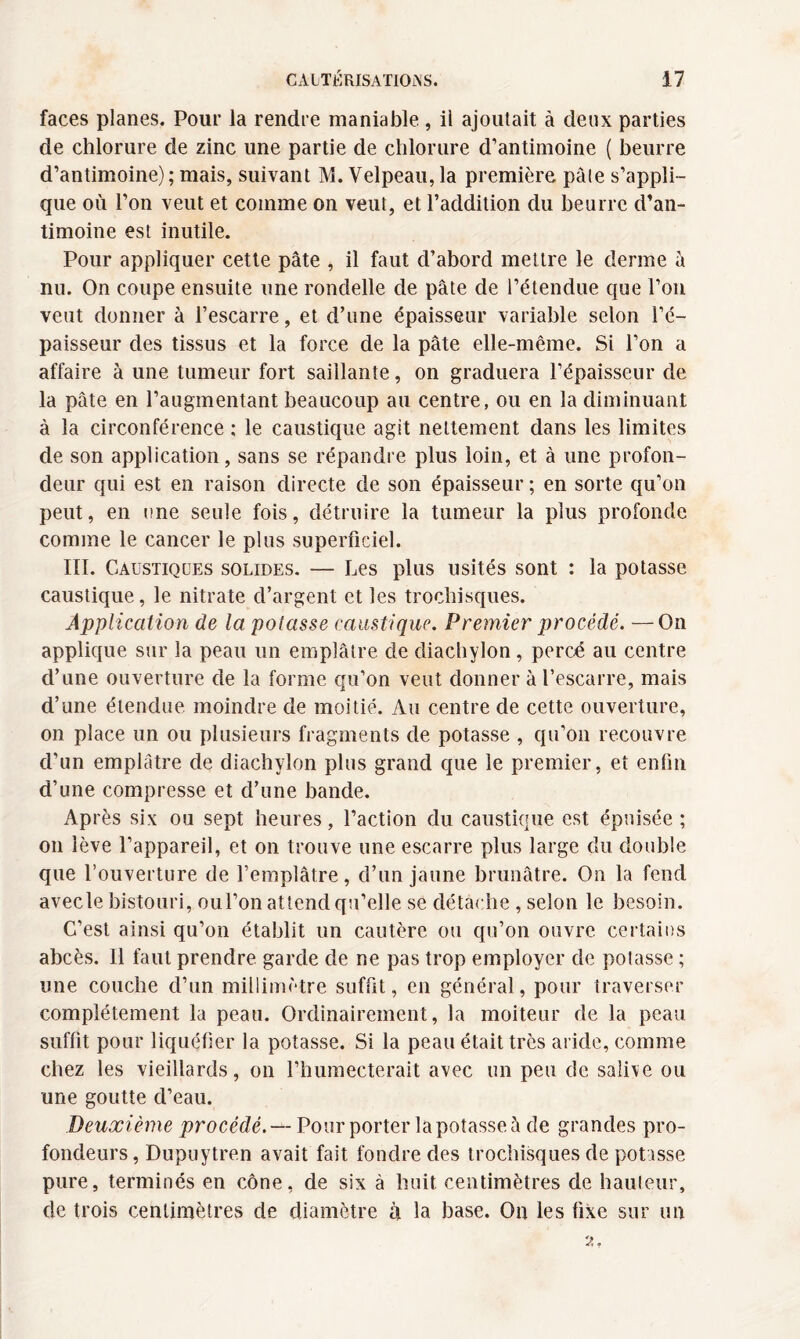 faces planes. Pour la rendre maniable , il ajoutait à deux parties de chlorure de zinc une partie de chlorure d’antimoine ( beurre d’antimoine); mais, suivant M. Velpeau,la première pâle s’appli¬ que où l’on veut et comme on veut, et l’addition du beurre d’an¬ timoine est inutile. Pour appliquer cette pâte , il faut d’abord mettre le derme â nu. On coupe ensuite une rondelle de pâte de l’étendue que l’on veut donner à l’escarre, et d’une épaisseur variable selon l’é¬ paisseur des tissus et la force de la pâte elle-même. Si l’on a affaire à une tumeur fort saillante, on graduera l’épaisseur de la pâte en l’augmentant beaucoup au centre, ou en la diminuant à la circonférence : le caustique agit nettement dans les limites de son application, sans se répandre plus loin, et à une profon¬ deur qui est en raison directe de son épaisseur ; en sorte qu’on peut, en une seule fois, détruire la tumeur la plus profonde comme le cancer le plus superficiel. III. Caustiques solides. — Les plus usités sont : la potasse caustique, le nitrate d’argent et les trochisques. Application de la potasse caustique. Premier procédé. —On applique sur la peau un emplâtre de diachylon, percé au centre d’une ouverture de la forme qu’on veut donner à l’escarre, mais d’une étendue moindre de moitié. Au centre de cette ouverture, on place un ou plusieurs fragments de potasse , qu'on recouvre d’un emplâtre de diachylon plus grand que le premier, et enfin d’une compresse et d’une bande. Après six ou sept heures, l’action du caustique est épuisée ; on lève l’appareil, et on trouve une escarre plus large du double que l’ouverture de l’emplâtre, d’un jaune brunâtre. On la fend avecle bistouri, oul’on attend qu’elle se détache , selon le besoin. C’est ainsi qu’on établit un cautère ou qu’on ouvre certains abcès. 11 faut prendre garde de ne pas trop employer de potasse ; une couche d’un millimètre suffit, en général, pour traverser complètement la peau. Ordinairement, la moiteur de la peau suffit pour liquéfier la potasse. Si la peau était très aride, comme chez les vieillards, on l’humecterait avec un peu de sali\e ou une goutte d’eau. Deuxième procédé. — Pour porter la potasse à de grandes pro¬ fondeurs , Dupuytren avait fait fondre des trochisques de potasse pure, terminés en cône, de six à huit centimètres de hauteur, de trois centimètres de diamètre à la base. On les fixe sur un