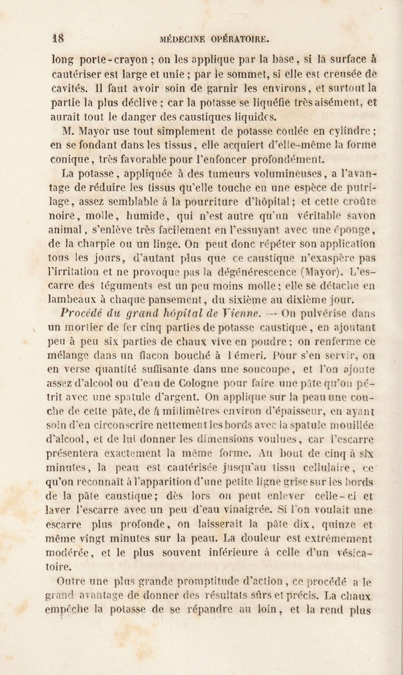 long porte-crayon ; on les applique par la base, si la surface à cautériser est large et unie ; par le sommet, si elle est creusée de Cavités. Il faut avoir soin de garnir les environs, et surtout la partie la plus déclive ; car la potasse se liquéfie très aisément, et aurait tout le danger des caustiques liquides. M. Mayor use tout simplement de potasse coulée en cylindre ; en se fondant dans les tissus, elle acquiert d’elle-même la forme conique, très favorable pour l’enfoncer profondément. La potasse, appliquée à des tumeurs volumineuses, a l’avan¬ tage de réduire les tissus qu’elle touche en une espèce de putri- lage, assez semblable à la pourriture d’hôpital; et cette croûte noire, molle, humide, qui n’est autre qu’un véritable savon animal , s’enlève très facilement en l’essuyant avec une éponge, de la charpie ou un linge. On peut donc répéter son application tous les jours, d’autant plus que ce caustique n’exaspère pas l’irritation et ne provoque pas la dégénérescence (Mayor). L’es¬ carre des téguments est un peu moins molle ; elle se détache en lambeaux à chaque pansement, du sixième au dixième jour. Procédé du grcind hôpital de Tienne. — On pulvérise dans un mortier de fer cinq parties de potasse caustique , en ajoutant peu à peu six parties de chaux vive en poudre ; on renferme ce mélange dans un flacon bouché à 1 émeri. Pour s’en servir, on en verse quantité suffisante dans une soucoupe, et l’on ajoute assez d’alcool ou d’eau de Cologne pour faire une pute qu’on pé¬ trit avec une spatule d’argent. On applique sur la peau une cou¬ che de cette pâte, de h millimètres environ d’épaisseur, en ayant soin d’en circonscrire nettement les bords avec la spatule mouillée d’alcool, et de lui donner les dimensions voulues, car l’escarre présentera exactement la même forme. Au bout de cinq à sfx minutes, la peau est cautérisée jusqu’au tissu cellulaire, ce qu’on reconnaît à l’apparition d’une petite ligne grise sur les bords de la pâte caustique; dès lors on peut enlever celle-ci et laver l’escarre avec un peu d'eau vinaigrée. Si l’on voulait une escarre plus profonde, on laisserait la pâte dix, quinze et même vingt minutes sur la peau. La douleur est extrêmement modérée, et le plus souvent inférieure à celle d’un vésica¬ toire. Outre une plus grande promptitude d’action , ce procédé a le grand avantage de donner des résultats sûrs et précis. La chaux empêche la potasse de se répandre au loin, et la rend plus