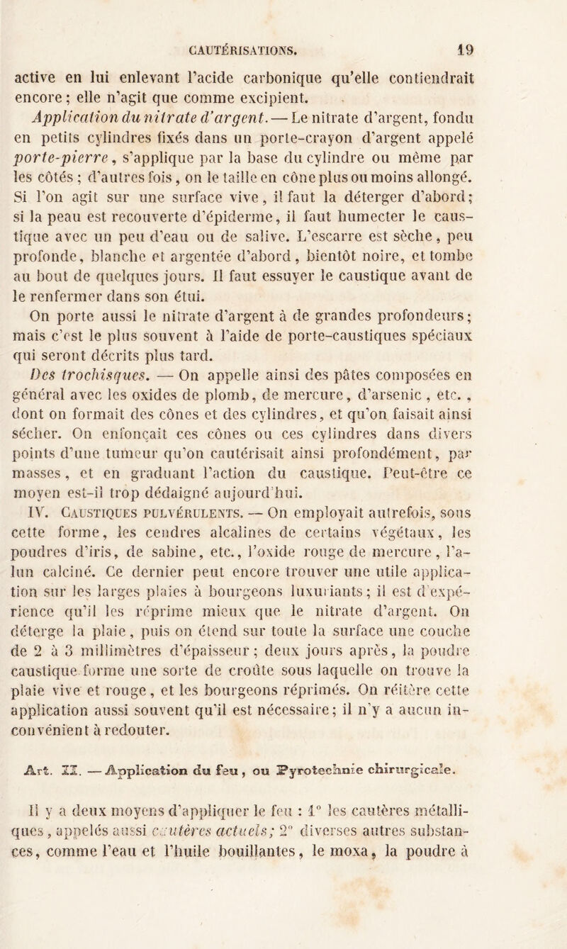 active en lui enlevant l’acide carbonique qu’elle contiendrait encore; elle n’agit que comme excipient. Application du nitrate d’argent. — Le nitrate d’argent, fondu en petits cylindres fixés dans un porte-crayon d’argent appelé porte-pierre, s’applique par la base du cylindre ou même par les côtés ; d’autres fois, on le taille en cône plus ou moins allongé. Si l’on agit sur une surface vive, il faut la déterger d’abord; si la peau est recouverte d’épiderme, il faut humecter le caus¬ tique avec un peu d’eau ou de salive. L’escarre est sèche, peu profonde, blanche et argentée d’abord, bientôt noire, et tombe au bout de quelques jours. Il faut essuyer le caustique avant de le renfermer dans son étui. On porte aussi le nitrate d’argent à de grandes profondeurs; mais c’est le plus souvent à l’aide de porte-caustiques spéciaux qui seront décrits plus tard. Des trochisques. — On appelle ainsi des pâtes composées en général avec les oxides de plomb, de mercure, d’arsenic , etc. , dont on formait des cônes et des cylindres, et qu’on faisait ainsi sécher. On enfonçait ces cônes ou ces cylindres dans divers points d’une tumeur qu’on cautérisait ainsi profondément, par masses, et en graduant l’action du caustique. Peut-être ce moyen est-il trop dédaigné aujourd’hui. IV. Caustiques pulvérulents. — On employait autrefois, sous cette forme, les cendres alcalines de certains végétaux, les poudres d’iris, de. Sabine, etc., l’oxide rouge de mercure, l’a¬ lun calciné. Ce dernier peut encore trouver une utile applica¬ tion sur les larges plaies à bourgeons luxuriants; il est d’expé¬ rience qu’il les réprime mieux que le nitrate d’argent. On déterge la plaie, puis on étend sur toute la surface une couche de 2 à 3 millimètres d’épaisseur; deux jours après, la poudre caustique forme une sorte de croûte sous laquelle on trouve la plaie vive et rouge, et les bourgeons réprimés. On réitère cette application aussi souvent qu’il est nécessaire; il n’y a aucun in¬ convénient à redouter. Art. SI. —Application du feu, ou Pyrotechnie chirurgicale. Il y a deux moyens d’appliquer le feu : 1° les cautères métalli¬ ques, appelés aussi cautères actuels; 2° diverses autres substan¬ ces, comme l’eau et l’huile bouillantes, lemoxa, la poudre à