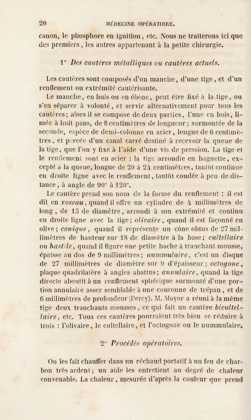 canon, le phosphore en ignition, etc. Nous ne traiterons ici que des premiers, les autres appartenant à la petite chirurgie. 1° Des cautères métalliques ou cautères actuels. Les cautères sont composés d’un manche, d’une tige , et d’un renflement ou extrémité cautérisante. Le manche, en buis ou en ébène, peut être fixé à la lige, ou s’en séparer à volonté, et servir alternativement pour tous les cautères; alors il se compose de deux parties, l’une en bois, li¬ mée à huit pans, de 8centimètres de longueur; surmontée de la seconde, espèce de demi-colonne en acier, longue de 6 centimè¬ tres , et percée d’un canal carré destiné à recevoir la queue de la tige, que l’on y fixe à l’aide d’une vis de pression. La tige et le rendement sont en acier : la tige arrondie en baguette, ex¬ cepté a la queue, longue de 20 à 2Zi centimètres, tantôt continue en droite ligne avec le renflement, tantôt coudée à peu de dis¬ tance, à angle de 90° à 120°. Le cautère prend son nom de la forme du renflement : il est dit en roseau, quand il offre un cylindre de U millimètres de long, de 13 de diamètre, arrondi à son extrémité et continu en droite ligne avec la lige; olivaire, quand il est façonné en olive; conique, quand il représente un cône obtus de 27 mil¬ limètres de hauteur sur 18 de diamètre à la base; cuitellaire ou hastHe, quand il figure une petite hache à tranchant mousse, épaisse au dos de 9 millimètres; nummulaire, c’est un disque de 27 millimètres de diamètre sur 9 d’épaisseur; octogone, plaque quadrilatère à angles abattus; annulaire, quand la tige directe aboutit à un renflement sphérique surmonté d’une por¬ tion annulaire assez semblable à une couronne de trépan, et de 6 millimètres de profondeur (Percy). M. Mayor a réuni à la même tige deux tranchants mousses, ce qui fait un cautère bicultel- laire, etc. Tous ces cautères pourraient très bien se réduire à trois : l’olivaire, le cuitellaire, et l’octogone ou le nummulaire. 2° Procédés opératoires. On les fait chauffer dans un réchaud portatif à un feu de char¬ bon très aident; un aide les entretient au degré de chaleur convenable. La chaleur, mesurée d’après la couleur que prend