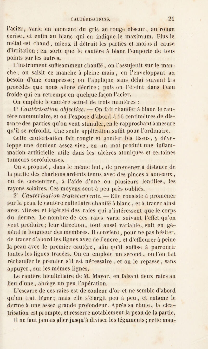 l’acier, varie en montant du gris au rouge obscur, au rouge cerise, et enfin au blanc qui en indique le maximum. Plus le métal est chaud, mieux il détruit les parties et moins il cause d’irritation ; en sorte que le cautère à blanc l’emporte de tous points sur les autres. L’instrument suffisamment chauffé , on l'assujettit sur le man¬ che ; on saisit ce manche à pleine main, en l’enveloppant au besoin d’une compresse; on l’applique sans délai suivant lis procédés que nous allons décrire ; puis on l’éteint dans l’eau froide qui en retrempe en quelque façon l’acier. On emploie le cautère actuel de trois manières : 1° Cautérisation objective. — On fait chauffer à blanc le cau¬ tère nummulaire, et on l’expose d’abord à 16 centimètres de dis¬ tance des parties qu’on veut stimuler, en le rapprochant à mesure qu’il se refroidit. Une seule application .suffit pour l’ordinaire. Cette cautérisation fait rougir et gonfler les tissus, y déve¬ loppe une douleur assez vive, en un mot produit une inflam¬ mation artificielle utile dans les ulcères atoniques et certaines tumeurs scrofuleuses. On a proposé , dans le même but, de promener à distance de la partie des charbons ardents tenus avec des pinces à anneaux, ou de concentrer, à l’aide d’une ou plusieurs lentilles, les rayons solaires. Ces moyens sont à peu près oubliés. T Cautérisation transcurrente. — Elle consiste à promener sur la peau le cautère cultellaire chauffé à blanc, et à tracer ainsi avec vitesse et légèreté des raies qui n’intéressent que le corps du derme. Le nombre de ces raies varie suivant l’effet qu’on veut produire; leur direction, tout aussi variable, suit en gé- néral la longueur des membres. Il convient, pour ne pas hésiter, de tracer d’abord les lignes avec de l’encre, et d’effleurer à peine la peau avec le premier cautère, afin qu’il suffise à parcourir toutes les lignes tracées. On en emploie un second, ou l’on fait réchauffer le premier s’il est nécessaire, et on le repasse, sans appuyer, sur les mêmes lignes. Le cautère bicultellaire de M. Mayor, en faisant deux raies au lieu d’une, abrège un peu l’opération. L’escarre de ces raies est de couleur d’or et ne semble d’abord qu’un trait léger; mais elle s’élargit peu cà peu, et entame le derme à une assez grande profondeur. Après sa chute, la cica¬ trisation est prompte, et resserre notablement la peau de la partie. 11 ne faut jamais aller jusqu’à diviser les téguments ; cette mau-