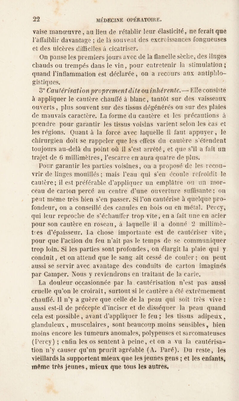 vaise manœuvre, au lieu de rétablir leur élasticité, ne ferait que l’affaiblir davantage ; de là souvent des excroissances fongueuses et des ulcères difficiles à cicatriser. On panse les premiers jours avec de la flanelle sèche, des linges chauds ou trempés dans le vin, pour entretenir la stimulation; quand l’inflammation est déclarée, on a recours aux antiphlo¬ gistiques. 3° Cautérisation proprement dite ou inhérente. — Elle consiste à appliquer le cautère chauffé à blanc, tantôt sur des vaisseaux ouverts, plus souvent sur des tissus dégénérés ou sur des plaies de mauvais caractère. La forme du cautère et les précautions à prendre pour garantir les tissus voisins varient selon les cas et les régions. Quant à la force avec laquelle il faut appuyer, le chirurgien doit se rappeler que les effets du cautère s’étendent toujours au-delà du point où il s’est arrêté, et que s’il a fait un trajet de 6 millimètres, l’escarre en aura quatre de plus. Pour garantir les parties voisines, on a proposé de les recou¬ vrir de linges mouillés ; mais l’eau qui s’en écoule refroidit le cautère; il est préférable d’appliquer un emplâtre ou un mor¬ ceau de carton percé au centre d’une ouverture suffisante; on peut même très bien s’en passer. Si l’on cautérise à quelque pro¬ fondeur, on a conseillé des canules en bois ou en métal. Percy, qui leur reproche de s’échauffer trop vite, en a fait une en acier pour son cautère en roseau, à laquelle il a donné 2 millimè¬ tres d’épaisseur. La chose importante est de cautériser vite, pour que l’action du feu n’ait pas le temps de se communiquer trop loin. Si les parties sont profondes, on élargit la plaie qui y conduit, et on attend que le sang ait cessé de couler; on peut aussi se servir avec avantage des conduits de carton imaginés par Camper. Nous y reviendrons en traitant de la carie. La douleur occasionnée par la cautérisation n’est pas aussi cruelle qu’on le croirait, surtout si le cautère a été extrêmement chauffé. Il n’y a guère que celle de la peau qui soit très vive : aussi est-il de précepte d’inciser et de disséquer la peau quand cela est possible , avant d’appliquer le feu ; les tissus adipeux, glanduleux , musculaires, sont beaucoup moins sensibles, bien moins encore les tumeurs anomales, polypeuses et sarcomateuses (Percy) ; enfin les os sentent à peine, et on a vu la cautérisa¬ tion n’y causer qu’un prurit agréable (A. Paré). Du reste, les vieillards la supportent mieux que les jeunes gens ; et les enfants, même très jêunes, mieux que tous les autres»