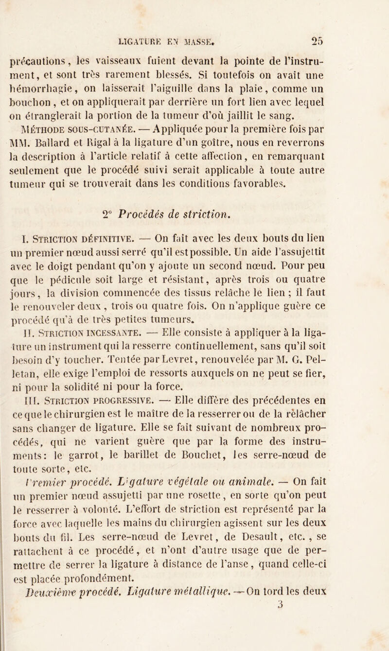 précautions, les vaisseaux fuient devant la pointe de l’instru¬ ment, et sont très rarement blessés. Si toutefois on avait une hémorrhagie, on laisserait l’aiguille dans la plaie, comme un bouchon , et on appliquerait par derrière un fort lien avec lequel on étranglerait la portion de la tumeur d’où jaillit le sang. Méthode sous-cutanée. — Appliquée pour la première fois par MM. Ballard et Riga! à la ligature d’un goitre, nous en reverrons la description à l’article relatif à cette affection, en remarquant seulement que le procédé suivi serait applicable à toute autre tumeur qui se trouverait dans les conditions favorables. 2° Procédés de striction. I. Striction définitive. — On fait avec les deux bouts du lien un premier nœud aussi serré qu’il est possible. Un aide l’assujettit avec le doigt pendant qu’on y ajoute un second nœud. Pour peu que le pédicule soit large et résistant, après trois ou quatre jours, la division commencée des tissus relâche le lien ; il faut le renouveler deux , trois ou quatre fois. On n’applique guère ce procédé qu’à de très petites tumeurs. II. Striction incessante. — Elle consiste à appliquer à la liga¬ ture un instrument qui la resserre continuellement, sans qu’il soit besoin d’y toucher. Tentée parLevret, renouvelée par M. G. Pel- letan, elle exige l’emploi de ressorts auxquels on ne peut se fier, ni pour la solidité ni pour la force. III. Striction progressive. — Elle diffère des précédentes en ce que le chirurgien est le maître de la resserrer ou de. la relâcher sans changer de ligature. Elle se fait suivant de nombreux pro¬ cédés, qui ne varient guère que par la forme des instru¬ ments: le garrot, le barillet de Bouchet, les serre-nœud de toute sorte, etc. iremier procédé. Ligature végétale ou animale. — On fait un premier nœud assujetti par une rosette, en sorte qu’on peut le resserrer à volonté. L’effort de striction est représenté par la force avec laquelle les mains du chirurgien agissent sur les deux bouts du fil. Les serre-nœud de Levret, de Desault, etc., se rattachent à ce procédé, et n’ont d’autre usage que de per¬ mettre de serrer la ligature à distance de l’anse, quand celle-ci est placée profondément. Deuxième- procédé. Ligature métallique.-— On tord les deux 3