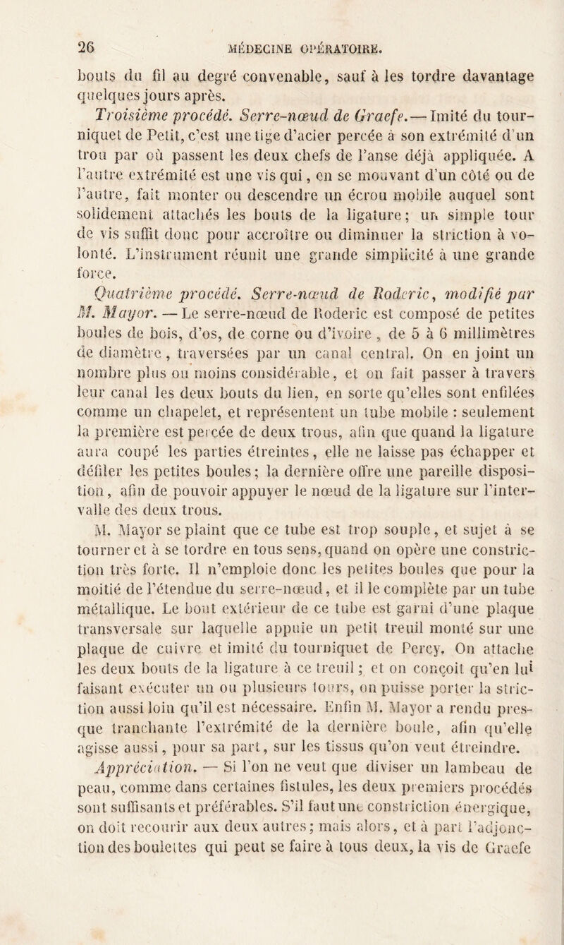 bouts du fil au degré convenable, sauf à les tordre davantage quelques jours après. Troisième procédé. Serre-nœud de Graefe. — Imité du tour¬ niquet de Petit, c’est une tige d’acier percée à son extrémité d’un trou par où passent les deux chefs de Fanse déjà appliquée. A l’autre extrémité est une vis qui, en se mouvant d’un côté ou de l’autre, fait monter ou descendre un écrou mobile auquel sont solidement attachés les bouts de la ligature; un simple tour de vis suffit donc pour accroître ou diminuer la striction à vo¬ lonté. L’instrument réunit une grande simplicité à une grande force. Quatrième procédé. Serre-nœud de ïlodcric, modifié par M. May or. —Le serre-nœud de Roderic est composé de petites boules de bois, d’os, de corne ou d’ivoire , de 5 à 6 millimètres de diamètre, traversées par un canal central. On enjoint un nombre plus ou moins considérable, et on fait passer à travers leur canal les deux bouts du lien, en sorte qu’elles sont enfilées comme un chapelet, et représentent un tube mobile : seulement la première est percée de deux trous, afin que quand la ligature aura coupé les parties étreintes, elle ne laisse pas échapper et défiler les petites boules ; la dernière offre une pareille disposi¬ tion, afm de pouvoir appuyer le nœud de la ligature sur l’inter¬ valle des deux trous. M. May or se plaint que ce tube est trop souple, et sujet à se tourner et à se tordre, en tous sens, quand on opère une constric- tion très forte. Il n’emploie donc les petites boules que pour la moitié de l’étendue du serre-nœud, et il le complète par un tube métallique. Le bout extérieur de ce tube est garni d’une plaque transversale sur laquelle appuie un petit treuil monté sur une plaque de cuivre et imité du tourniquet de Pcrcy. On attache les deux bouts de la ligature à ce treuil ; et on conçoit qu’en lui faisant exécuter un ou plusieurs tours, on puisse porter la stric¬ tion aussi loin qu’il est nécessaire. Enfin M. Mayor a rendu pres¬ que tranchante l’extrémité de la dernière boule, afin qu’elle agisse aussi, pour sa part, sur les tissus qu’on veut étreindre. Appréciation. — Si l’on ne veut que diviser un lambeau de peau, comme dans certaines fistules, les deux premiers procédés sont suffisants et préférables. S’il faut une constriction énergique, on doit recourir aux deux autres; mais alors, et à part l’adjonc¬ tion des boulettes qui peut se faire à tous deux, la vis de Graefe