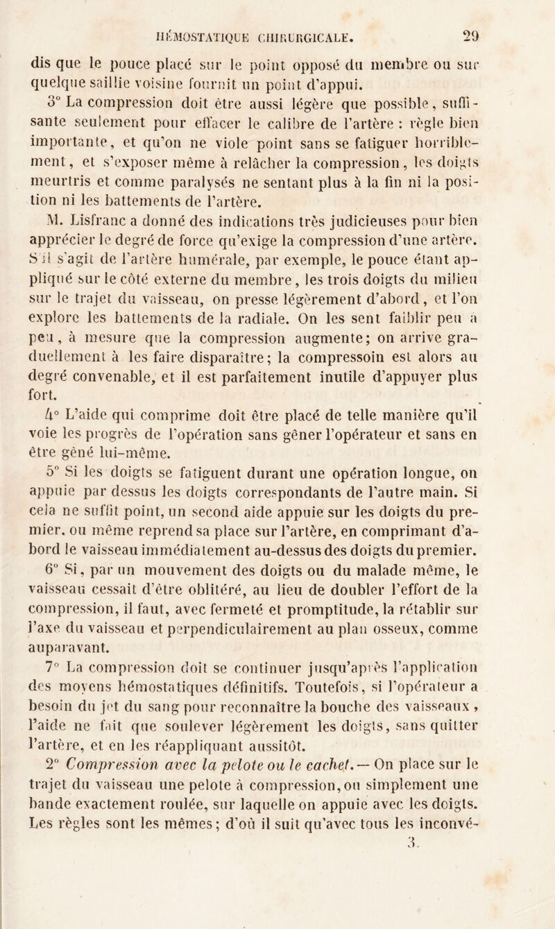 dis que le pouce placé sur le point opposé du membre ou sur quelque saillie voisine fournit un point d’appui. 3° La compression doit être aussi légère que possible, suffi¬ sante seulement pour effacer le calibre de l’artère : règle bien importante, et qu’on ne viole point sans se fatiguer horrible¬ ment, et s’exposer même à relâcher la compression, les doigts meurtris et comme paralysés ne sentant plus à la fin ni la posi¬ tion ni les battements de l’artère. M. Lisfranc a donné des indications très judicieuses pour bien apprécier le degré de force qu’exige la compression d’une artère. S il s'agit de l’artère humérale, par exemple, le pouce étant ap¬ pliqué sur le côté externe du membre, les trois doigts du milieu sur le trajet du vaisseau, on presse légèrement d’abord, et l’on explore les battements de la radiale. On les sent faiblir peu a peu, à mesure que la compression augmente; on arrive gra¬ duellement à les faire disparaître; la compressoin est alors au degré convenable, et il est parfaitement inutile d’appuyer plus fort. U° L’aide qui comprime doit être placé de telle manière qu’il voie les progrès de l’opération sans gêner l’opérateur et sans en être gêné lui-même. 5° Si les doigts se fatiguent durant une opération longue, on appuie par dessus les doigts correspondants de l’autre main. Si cela ne suffit point, un second aide appuie sur les doigts du pre¬ mier. ou même reprend sa place sur l’artère, en comprimant d’a¬ bord le vaisseau immédiatement au-dessus des doigts du premier. 6° Si, par un mouvement des doigts ou du malade même, le vaisseau cessait d’être oblitéré, au lieu de doubler l’effort de la compression, il faut, avec fermeté et promptitude, la rétablir sur l’axe du vaisseau et perpendiculairement au plan osseux, comme auparavant. 7° La compression doit se continuer jusqu’après l’application des moyens hémostatiques définitifs. Toutefois, si l’opérateur a besoin du jet du sang pour reconnaître la bouche des vaisseaux , l’aide ne fait que soulever légèrement les doigts, sans quitter l’artère, et en les réappliquant aussitôt. 2° Compression avec la pelote ou le cachet. — On place sur le trajet du vaisseau une pelote à compression,ou simplement une bande exactement roulée, sur laquelle on appuie avec les doigts. Les règles sont les mêmes; d’où il suit qu’avec tous les inconvé- 3