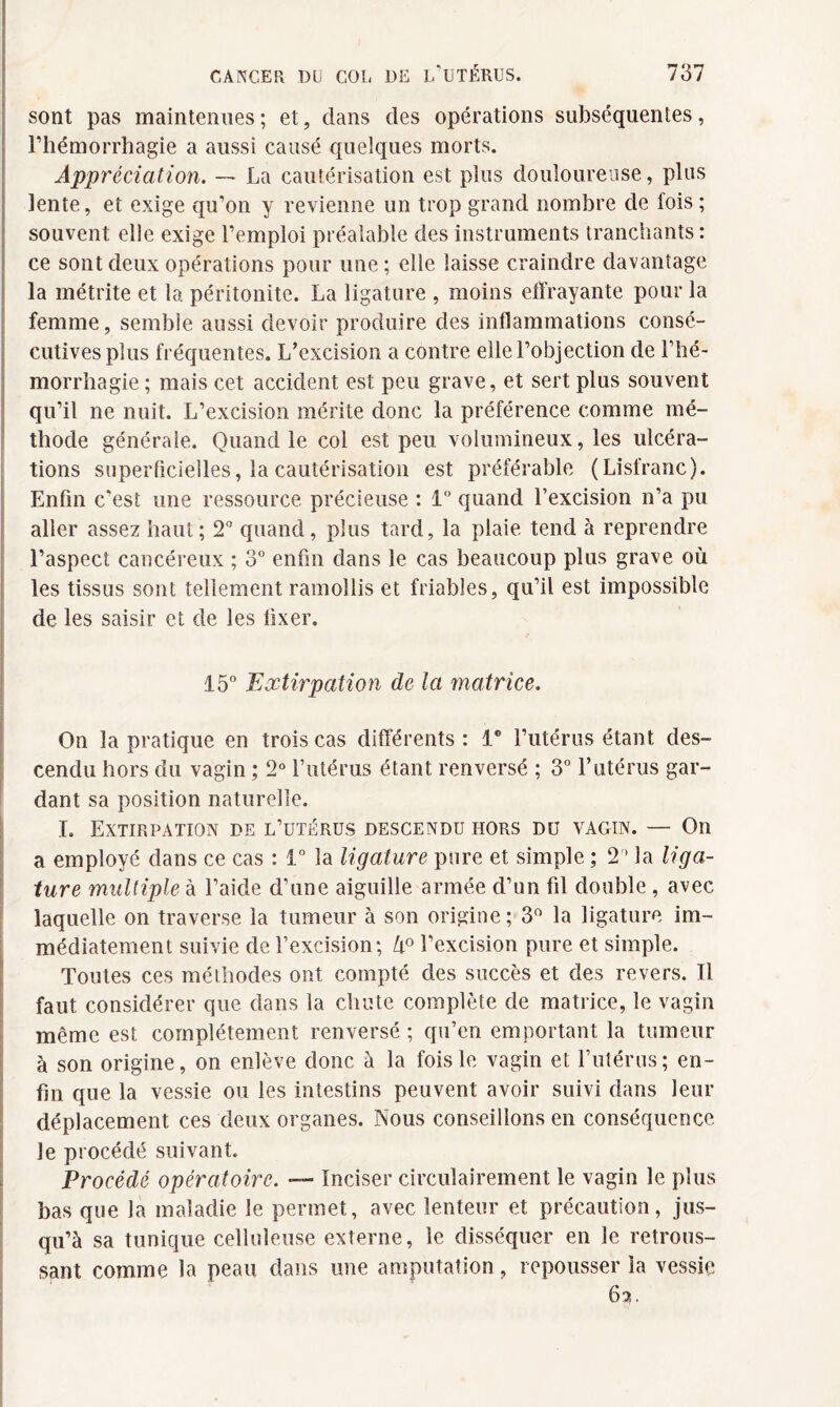 sont pas maintenues ; et, dans des opérations subséquentes, l’hémorrhagie a aussi causé quelques morts. Appréciation. — La cautérisation est plus douloureuse, plus lente, et exige qu'on y revienne un trop grand nombre de fois ; souvent elle exige l’emploi préalable des instruments tranchants : ce sont deux opérations pour une; elle laisse craindre davantage la métrite et la péritonite. La ligature , moins effrayante pour la femme, semble aussi devoir produire des inflammations consé¬ cutives plus fréquentes. L’excision a contre elle l’objection de l’hé¬ morrhagie ; mais cet accident est peu grave, et sert plus souvent qu’il ne nuit. L’excision mérite donc la préférence comme mé¬ thode générale. Quand le col est peu volumineux, les ulcéra¬ tions superficielles, la cautérisation est préférable (Lisfranc). Enfin c'est une ressource, précieuse : 1° quand l’excision n’a pu aller assez haut; 2° quand, plus tard, la plaie tend à reprendre l’aspect cancéreux ; 3° enfin dans le cas beaucoup plus grave où les tissus sont tellement ramollis et friables, qu’il est impossible de les saisir et de les fixer. 15° Extirpation de la matrice. On la pratique en trois cas différents : 1° l’utérus étant des¬ cendu hors du vagin ; 2° l’utérus étant renversé ; 3° l’utérus gar¬ dant sa position naturelle. I. Extirpation de l’utérus descendu hors du vagin. — On a employé dans ce cas : 1° la ligature pure et simple ; 2° la liga¬ ture multiple à l’aide d’une aiguille armée d’un fil double, avec laquelle on traverse la tumeur à son origine; 3° la ligature im¬ médiatement suivie de l’excision; k° l’excision pure et simple. Toutes ces méthodes ont compté des succès et des revers. Il faut considérer que dans la chute complète de matrice, le vagin même est complètement renversé ; qu’en emportant la tumeur à son origine, on enlève donc à la fois le vagin et l’utérus; en¬ fin que la vessie ou les intestins peuvent avoir suivi dans leur déplacement ces deux organes. Nous conseillons en conséquence, le procédé suivant. Procédé opératoire. — Inciser circulairement le vagin le plus bas que la maladie le permet, avec lenteur et précaution, jus¬ qu’à sa tunique celluleuse externe, le disséquer en le retrous¬ sant comme la peau dans une amputation, repousser la vessie 6?,.