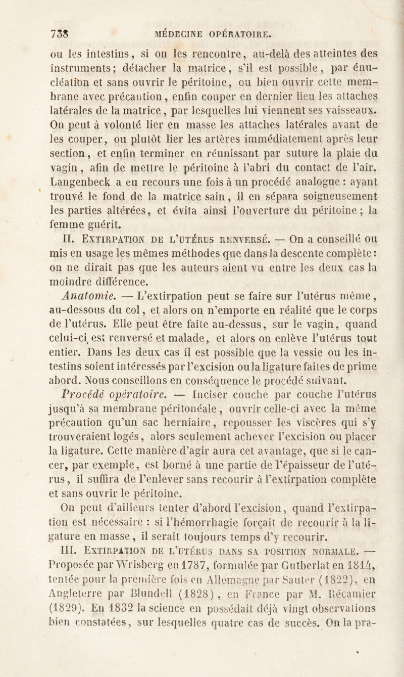 ou les intestins, si on les rencontre, au-delà des atteintes des instruments; détacher la matrice, s’il est possible, par énu¬ cléation et sans ouvrir le péritoine, ou bien ouvrir cette mem¬ brane avec précaution, enfin couper en dernier lieu les attaches latérales de la matrice, par lesquelles lui viennent ses vaisseaux. On peut à volonté lier en masse les attaches latérales avant de les couper, ou plutôt lier les artères immédiatement après leur section, et enfin terminer en réunissant par suture la plaie du vagin, afin de mettre le péritoine à l’abri du contact de l’air. Langenbeck a eu recours une fois à un procédé analogue : ayant trouvé le fond de la matrice sain, il en sépara soigneusement les parties altérées, et évita ainsi l’ouverture du péritoine; la femme guérit. II. Extirpation de l’utérus renversé. — On a conseillé ou mis en usage les mêmes méthodes que dans la descente complète r on ne dirait pas que les auteurs aient vu entre les deux cas la moindre différence. Anatomie. — L’extirpation peut se faire sur Eutérus même, au-dessous du col, et alors on n’emporte en réalité que le corps de l’utérus. Elle peut être faite au-dessus, sur le vagin, quand celui-ci, est renversé et malade, et alors on enlève Eutérus tout entier. Dans les deux cas il est possible que la vessie ou les in¬ testins soient intéressés par l’excision ou la ligature faites déprimé abord. Nous conseillons en conséquence le procédé suivant. Procédé opératoire. — Inciser couche par couche l’utérus jusqu’à sa membrane péritonéale, ouvrir celle-ci avec la même précaution qu’un sac herniaire, repousser les viscères qui s’y trouveraient logés, alors seulement achever l’excision ou placer la ligature. Cette manière d’agir aura cet avantage, que si le can¬ cer, par exemple, est borné à une partie de l’épaisseur de l’uté¬ rus , il suffira de l’enlever sans recourir à l’extirpation complète et sans ouvrir le péritoine. On peut d’ailleurs tenter d’abord l’excision, quand l’extirpa¬ tion est nécessaire : si Ehémorrhagie forçait de recourir à la li¬ gature en masse , il serait toujours temps d’y recourir. III. Extirpation de l’utérus dans sa position normale. — Proposée par Wrisberg en 1787, formulée par Gutberlat en 18iZt, tentée pour la première fois en Allemagne par Sauter (1822), en Angleterre par Blondel! (1828), en France par M. Bécamier (1829). En 1832 la science en possédait déjà vingt observations bien constatées, sur lesquelles quatre cas de succès. Onlapra-