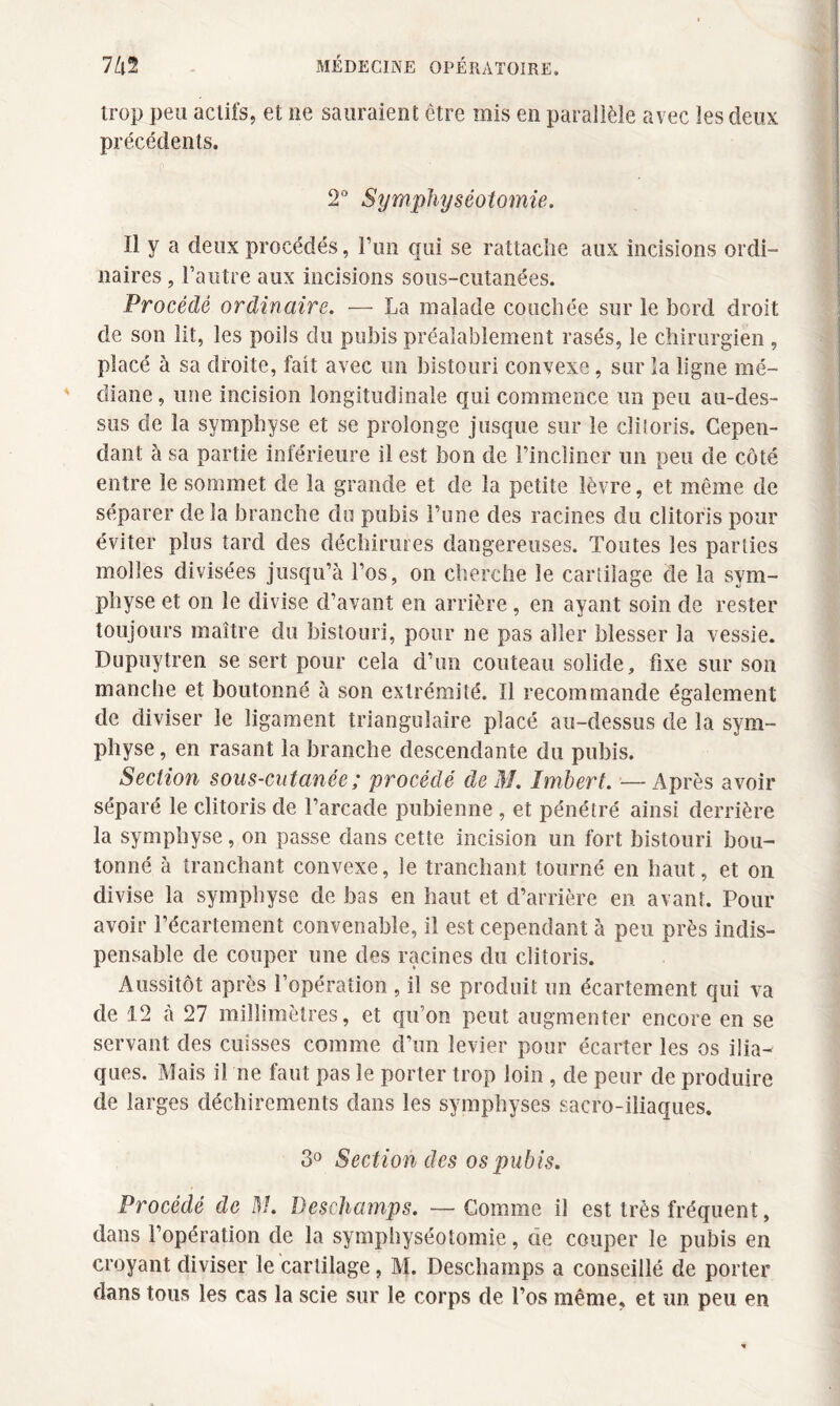 trop peu actifs, et 11e sauraient être mis en parallèle avec les deux précédents. 2° Symphyséotomie. Il y a deux procédés, l’un qui se rattache aux incisions ordi¬ naires , l’autre aux incisions sous-cutanées. Procédé ordinaire. — La malade couchée sur le bord droit de son lit, les poils du pubis préalablement rasés, le chirurgien , placé à sa droite, fait avec un bistouri convexe, sur la ligne mé¬ diane, une incision longitudinale qui commence un peu au-des¬ sus de la symphyse et se prolonge jusque sur le clitoris. Cepen¬ dant à sa partie inférieure il est bon de l’incliner un peu de côté entre le sommet de la grande et de la petite lèvre, et même de séparer delà branche du pubis l’une des racines du clitoris pour éviter plus tard des déchirures dangereuses. Toutes les parties molles divisées jusqu’à l’os, on cherche le cartilage de la sym¬ physe et on le divise d’avant en arrière, en ayant soin de rester toujours maître du bistouri, pour ne pas aller blesser la vessie. Dupuytren se sert pour cela d’un couteau solide, fixe sur son manche et boutonné à son extrémité. Il recommande également de diviser le ligament triangulaire placé au-dessus de la sym¬ physe , en rasant la branche descendante du pubis. Section sous-cutanée ; procédé de M. Imbert. —Après avoir séparé le clitoris de l’arcade pubienne , et pénétré ainsi derrière la symphyse, on passe dans cette incision un fort bistouri bou¬ tonné à tranchant convexe, le tranchant tourné en haut, et on divise la symphyse de bas en haut et d’arrière en avant. Pour avoir l’écartement convenable, il est cependant à peu près indis¬ pensable de couper une des racines du clitoris. Aussitôt après l’opération , il se produit un écartement qui va de 12 à 27 millimètres, et qu’on peut augmenter encore en se servant des cuisses comme d’un levier pour écarter les os ilia¬ ques. Mais il ne faut pas le porter trop loin , de peur de produire de larges déchirements dans les symphyses sacro-iliaques. 3° Section des os pubis. Procédé de M. Deschamps. — Comme il est très fréquent, dans l’opération de la symphyséotomie, de couper le pubis en croyant diviser le cartilage, M. Deschamps a conseillé de porter dans tous les cas la scie sur le corps de l’os même, et un peu en