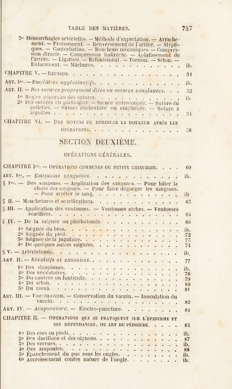 3° Hémorrhagies artérielles. — Méthode d'expectation. — Arrache¬ ment. — Froissement. — Renversement de l'artère. — Stypti- qnes. — Cautérisation. — Bouchons mécaniques. — Compres¬ sion directe. — Compression indirecte. — Aplatissement de l’artère. — Ligature. — Refoulement.. — Torsion. — Séton. — Enlacement. — Mâchures.ib. chapitre v.—Réunion. 51 Art. 1er. — Emplâtres ag g lui inali fs.ib. Art. II. — Des sutures proprement dites ou sutures sanglantes. . . 52 1° Règles générales des sutures.ib. 2° Des sutures en particulier.—Suture entrecoupée. — Suture du pelletier. — Suture enchevillée ou emplumée. — Suture à aiguilles.54 CHAPITRE TI. — Des MOYENS DE DIMINUER LA DOULEUR APRÈS LES OPÉRATIONS. ..58 SECTION DEUXIÈME. OPÉRATIONS GÉNÉRALES. CHAPITRE P*r. _ opérations communes ou petite chirurgie. ... 60 art. Ier. — Emissions sanguines.ib. § Ier. — Des sangsues. — Application des sangsues. — Pour hâter la chute des sangsues. — Pour faire dégorger les sangsues. — Pour arrêter le sang.. . ib S IL — Mouchetures et scarifications.63 ; 3 III. — Application des ventouses. — Ventouses sèches. ~ Ventouses scarifiées.64 S IV. — De la saignée ou phlébotomie. ........... 66 1° Saignée du bras.ib. 2° Saignée du pied.. 3o Saignée de la jugulaire.73 4o De quelques autres saignées.74 § V. — Artériotomie.ib Art, II. — lïévulsifs et exutoires. 77 I» Des sinapismes.ib. 2“ Des vésicatoires.’ 7g 5° Du cautère ou fonticule. * 79 4» Du séton.’. * * 80 5» Du moxa.... g S Art. III. — Vaccination. — Conservation du vaccin. — Inoculation du vaccin. g2 Art. IV. — Acupuncture. — Électro-puncture.84 CHAPITRE II. — Opérations qui se pratiquent sur l’epiderme et ses dépendances, ou art du pédicure.83 1° Des cors au pieds.ib. 2o Des durillons et des oignons...87 oo Des verrues.* ib. 4» Des ampoules.. 88 00 Épanchement du pus sous les ongles.. ib. 60 Accroissement contre nature de l'ongle.ib.