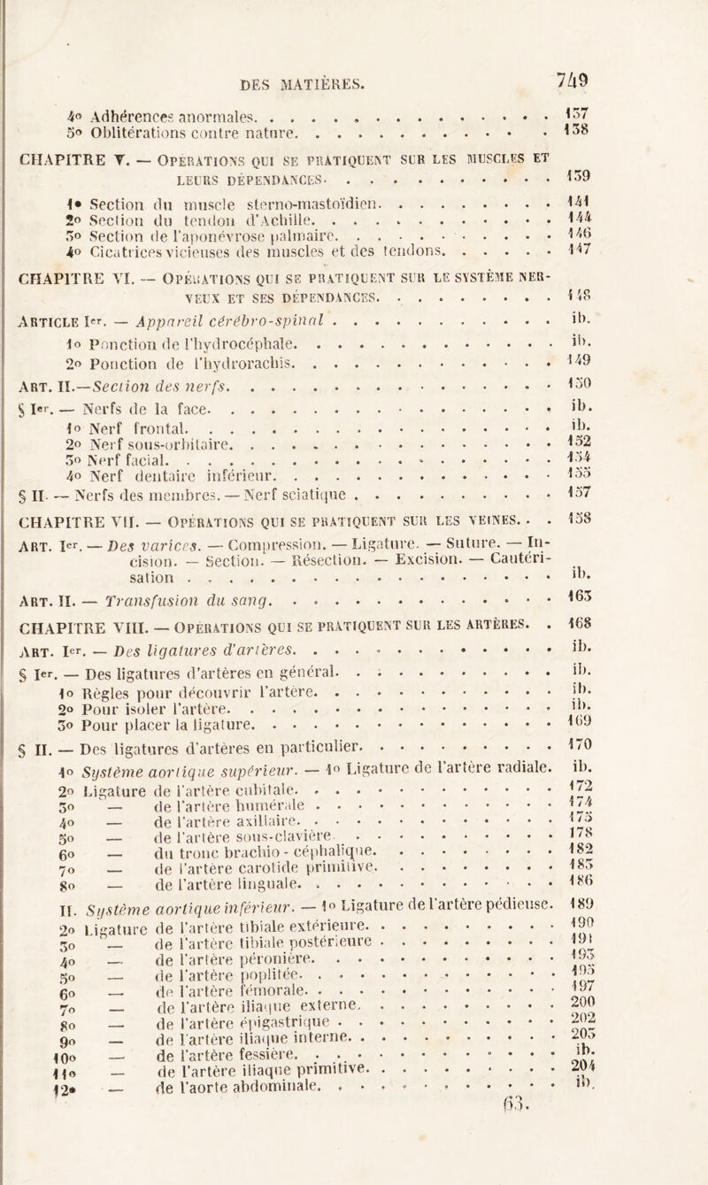 7/i9 4° Adhérences anormales. . . Oblitérations contre nature CHAPITRE V. — Operations qui se pratiquent sur les muscles et LEURS DÉPENDANCES. 1* Section du muscle slerno-mastoïdien. 2° Section du tendon d'Achille. 5» Section de l’aponévrose palmaire.. 4° Cicatrices vicieuses des muscles et des tendons. 159 141 144 146 147 CHAPITRE VI. — Opérations qui se pratiquent sur le système ner¬ veux et ses dépendances. Article pr. — Appareil cérébro-spinal. lo ponction de l’hydrocéphale. 2« Ponction de l’hydrorachis. Art. II.—Section des nerfs.. • • • • S Ier. — Nerfs de la face- . .. lo Nerf frontal. 2° Nerf sous-orbitaire. 5o Nerf facial.-. 40 Nerf dentaire inférieur. § Il — Nerfs des membres. — Nerf sciatique. CHAPITRE VII. — Opérations qui se pratiquent sur les veines. . . ART. Ier. — Des varices. — Compression. — Ligature. — Suture. — In¬ cision. — Section. — Résection. — Excision. — Cautéri¬ sation . .. Art. II. — Transfusion du sang. CHAPITRE VIII. — OPERATIONS QUI SE PRATIQUENT SUR LES ARTÈRES. . Art. Ier. — Des ligatures d’ancres. .. § 1er. — Des ligatures d’artères en général. lo Règles pour découvrir l’artère. 2° Pour isoler l’artère. 5o Pour placer la ligature. § II. — Des ligatures d’artères en particulier. 1° Système aortique supérieur. — 1° Ligature de 1 artère radiale. 2° Ligature de l’artère cubitale. .. 30 — de l'artère humérale. 40 — de l’artère axillaire. 50 — de l’artère sous-clavière .. go — du tronc brachio - céphalique. 70 — de l’artère carotide primitive. go — de l’artère linguale. .. II. Système 2o Ligature 30 ' — 40 — 5° — go — 70 — 80 — 90 — !0o 1i« — 12* — aortique inférieur. — lo Ligature de l’artère pédieuse. de l’artère tibiale extérieure. de l’artère tibiale postérieure. de l’artère péronière. de l’artère poplitée- . ..* • de l’artère fémorale. de l’artère iliaque externe. de l’artère épigastrique. de l’artère iliaque interne. de l’artère fessière. de l’artère iliaque primitive. de l’aorte abdominale. .. fi 3. 148 ib. ib. 149 130 ib. ib. 132 134 135 157 138 ib. 163 168 ib. il). ib. ib. 169 170 ib. 172 174 173 178 182 183 186 189 190 19! 193 193 197 200 202 203 ib. 204 ib.