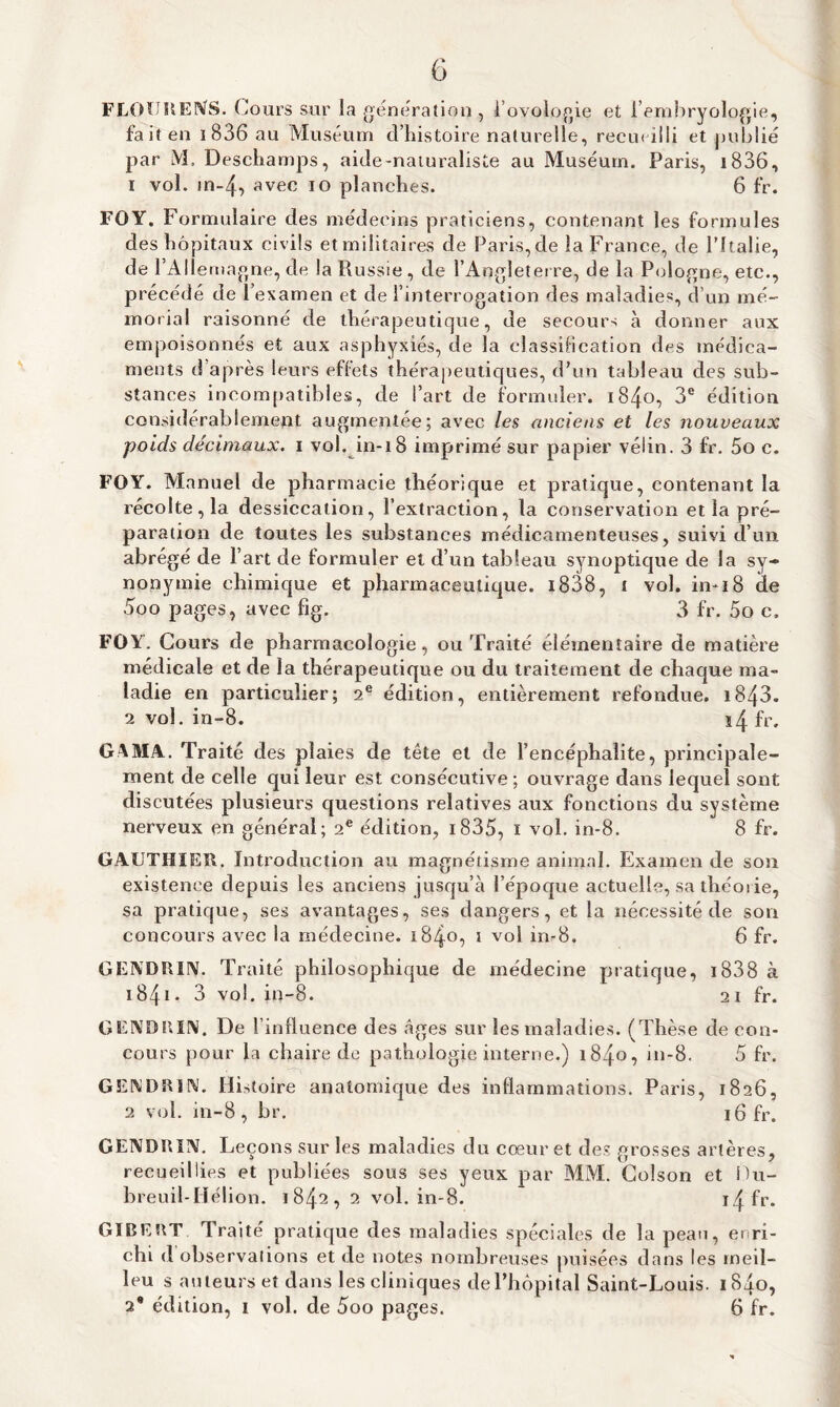 G FLOUUENS. Cours sur la génération , i’ovologie et l’embryologie, fait en i 836 au Muséum d’histoire naturelle, recueilli et publié par M, Deschamps, aide-naturaliste au Muséum. Paris, i836, 1 vol. in-4, avec io planches. 6 fr. FOY. Fortmdaire des médecins praticiens, contenant les formules des hôpitaux civils et militaires de Paris, de la France, de l’Italie, de l’Allemagne, de la Russie, de l’Angleterre, de la Pologne, etc., précédé de l e xamen et de l’interrogation des maladies, d’un mé¬ morial raisonné de thérapeutique, de secours à donner aux empoisonnés et aux asphyxiés, de la classification des médica¬ ments d’après leurs effets thérapeutiques, d’un tableau des sub¬ stances incompatibles, de l’art de formuler. 1840, 3e édition considérablement augmentée; avec les anciens et les nouveaux poids décimaux, i vol. in-18 imprimé sur papier vélin. 3 fr. 5o c. FOY. Manuel de pharmacie théorique et pratique, contenant la récolte, la dessiccation, l’extraction, la conservation et la pré¬ paration de toutes les substances médicamenteuses, suivi d’un abrégé de l’art de formuler et d’un tableau synoptique de la sy¬ nonymie chimique et pharmaceutique. i838, i vol. in-i8 de 5oo pages, avec fig. 3 fr. 5o c, FOY. Cours de pharmacologie, ou Traité élémentaire de matière médicale et de la thérapeutique ou du traitement de chaque ma¬ ladie en particulier; 2 e édition, entièrement refondue. 1843- 2 vol. in-8. î4 fr. G4MA. Traité des plaies de tête et de l’encéphalite, principale¬ ment de celle qui leur est consécutive ; ouvrage dans lequel sont discutées plusieurs questions relatives aux fonctions du système nerveux en général; 2e édition, i835, i vol. in-8. 8 fr. GAUTHIER. Introduction au magnétisme animal. Examen de son existence depuis les anciens jusqu’à l’époque actuelle, sa théorie, sa pratique, ses avantages, ses dangers, et la nécessité de son concours avec la médecine. 1840, 1 vol in-8. 6 fr. GENDRIN. Traité philosophique de médecine pratique, 1838 à 1841 - 3 vol. in-8. 21 fr. G END R IN. De l’influence des âges sur les maladies. ( Thèse de con- cours pour la chaire de pathologie interne.) 1840, in-8. 5 fr. GENDRIN. Histoire anatomique des inflammations. Paris, 1826, 2 vol. in-8 , br. 16 fr. GENDRIN. Leçons sur les maladies du cœur et des grosses artères, recueillies et publiées sous ses yeux par MM. Golson et Du- breuil-Hélion. 1842, 2 vol. in-8. i4fr. GIBERT. Traité pratique des maladies spéciales de la peau, enri¬ chi d’observations et de notes nombreuses puisées dans les ineil- leu s auteurs et dans les cliniques de l’hôpital Saint-Louis. 1840,