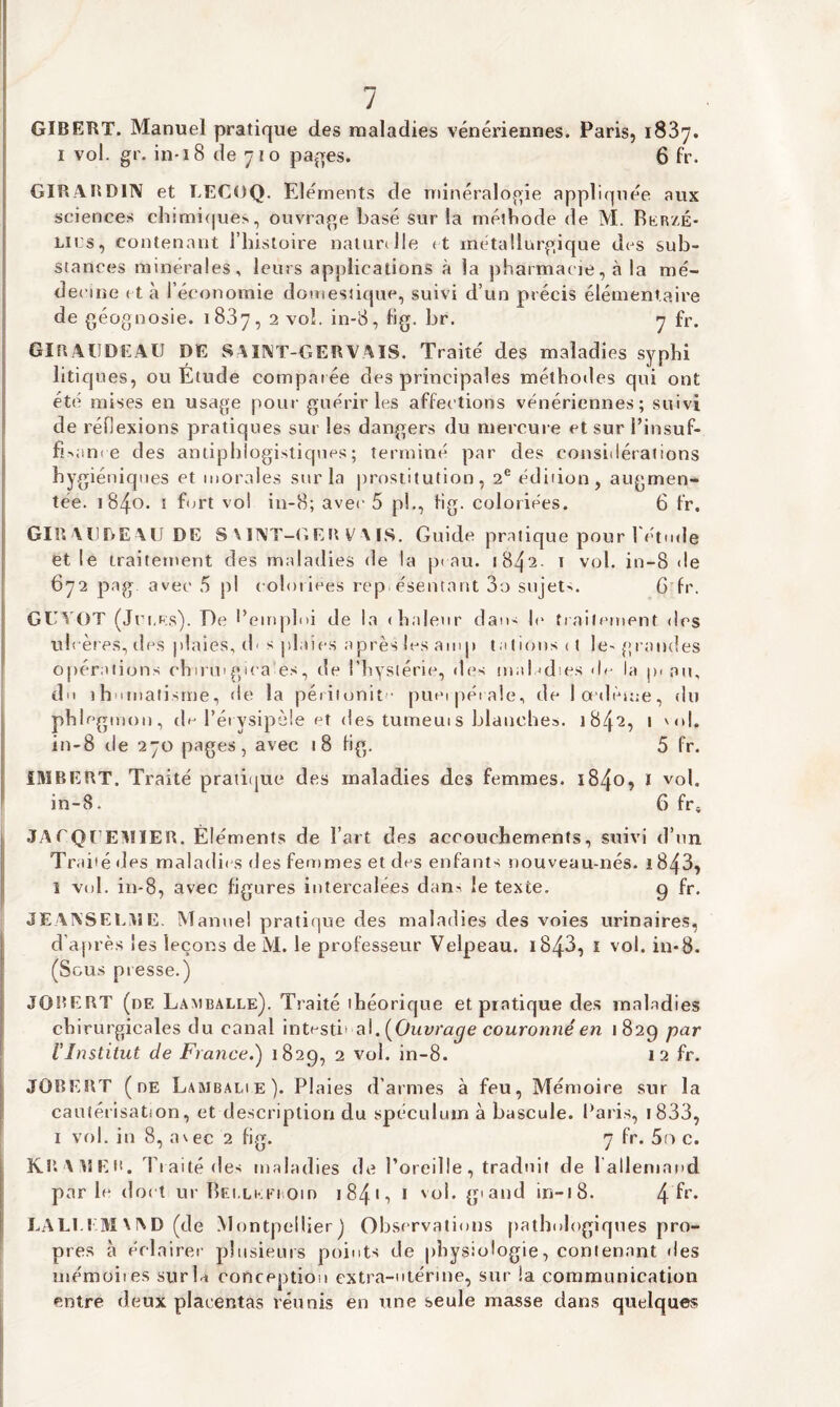 J GIBERT. Manuel pratique des maladies vénériennes. Paris, 1837. 1 vol. gr. in-18 de 710 pages. 6 fr. GIRABD1N et T.ECOQ. Eléments de minéralogie appliquée aux sciences chimiques, ouvrage basé sur la méthode de M. Rerzé- lii:s, contenant l’histoire naturelle (t métallurgique des sub¬ stances minérales, leurs applications à la pharmacie, à la mé¬ decine et à l’économie domestique, suivi d’un précis élémentaire de géognosie. 1837, 2 vol. in-8, fig. br. 7 fr. GIRAÜDEAU DE SUAT-GERYM8. Traité des maladies syphi litiques, ou Étude comparée des principales méthodes qui ont été mises en usage pour guérir les affections vénériennes; suivi de réflexions pratiques sur les dangers du mercure et sur l’insuf- fbam e des antiphlogistiques; terminé par des considérations hygiéniques et morales sur la prostitution, 2e édition, augmen¬ tée. 1840. 1 fort vol in-8; avec 5 p!., fig. coloriées. 6 fr. GIR A l.l DE-\ U DE SM XT-G E U V MS. Guide pratique pour l'étude et le traitement des maladies de la peau. i84‘2- 1 vol. in-8 de 672 pag avec 5 pl coloriées représentant 3o sujets. 6 fr. GUYOT (Jet,es). De l’emploi de la (halenr dan- le traitement des u! cères, des plaies, d< s plaies après les amp tâtions <t le-grandes opérations chinugica es, de l’hystérie, des maladies de la p. an, do ihomatisme, «le la péritonite puei pét ale, de 1 oedème, du phlegmon, de l’érysipèle et des tumeuis blanches. 1842, 1 '<>1. in-8 de 270 pages, avec 18 fig. 5 fr. IMBERT. Traité pratique des maladies des femmes. 1840, I vol. in-8. 6 fr* JATQrEMIER. Éléments de l’art des accouchements, suivi d’un Traité «les maladif s des femmes et des enfants nouveau-nés. i843, î vol. in-8, avec figures intercalées dan^ le texte. 9 fr. JEAIVSEl.ME. Manuel pratique des maladies des voies urinaires, d’après les leçons de M. le professeur Velpeau. i843, 1 vol. in-8. (Sous presse.) JOBERT (de Lamballe). Traité théorique et pratique des maladies chirurgicales du canal intesti' al .[Ouvrage couronné en 1829 par l'Institut de France.) 1829, 2 vol. in-8. 12 fr. JOBERT (de Lambalie). Plaies d’armes à feu, Mémoire sur la cautérisation, et description du spéculum à bascule. Paris, 1833, 1 vol. in 8, avec 2 fig. 7 fr. 5r> c. KRAMEB. Traité des maladies de l’oreille, traduit de l’allemand parle dort ur Rei.lmo om 1 841 ■> 1 vol. y and in-18. 4 ^r* LALI.EM\I\D (de Montpellier) Observations pathologiques pro¬ pres à éclairer plusieurs points de physiologie, contenant «les mémoires sur la conception extra-utérine, sur la communication entre deux placentas réunis en une seule masse dans quelques I