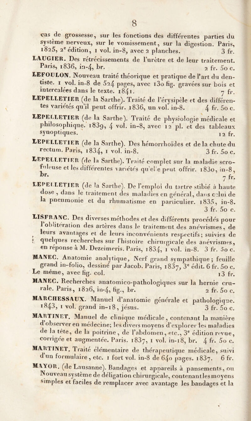 cas de grossesse, sur les fonctions des différentes parties du système nerveux, sur le vomissement, sur la digestion. Paris, 1825, 2e édition, 1 vol. în-8, avec 2 planches. 3 fr. LAUGIER. Des rétrécissements de l’urètre et de leur traitement. Paris, i836, in*4, br. 2 fr. 5o c. LEFOULON. Nouveau traité théorique et pratique de Part du den- liste. 1 vol. in-8 de 024 pages, avec i3o fig. gravées sur bois et intercalées dans le texte. 1841. 7 fr. LEPELLETIËR (de la Sarthe). Traité de l’érysipèle et des différen¬ tes variétés qu’il peut offrir. i836, un vol. in-8. 4 h’- 5o c. LEPELLETIER (de la Sarthe). Traité de physiologie médicale et philosophique. i83q, 4 vol. in-8, avec 12 pl. et des tableaux synoptiques. I2 fr> LEPRLLETIER (de la Sarthe). Des hémorrhoïdes et delà chute du rectum. Paris, 1834, 1 vol. in-8. 3 fr. 5o c. LEPELLETIER (de la Sarthe). Traité complet sur la maladie scro¬ fuleuse et les différentes variétés qu el e peut offrir. i83o, in-8, br* 7 fr. LEPEt LETIER (de la Sarthe). De l’emploi du tartre stibié à haute dose , dans le traitement des maladies en général, dans celui de la pneumonie et du rhumatisme en particulier. i835, in-8. 3 fr. 5o c. LISFRANC. Des diverses méthodes et des différents procédés pour oblitei ation des arteres dans le traitement des anévrismes, de r ^eurs avantages et de leurs inconvénients respectifs; suivies de & quelques recherches sur I histoire chirurgicale des anévrismes, en réponse à M. Dezeimeris. Paris, 1 834, 1 vol. in-8. 3 fr. 5o c. MANEC. Anatomie analytique. Nerf grand sympathique; feuille grand in-folio, dessiné par Jacob. Paris, 1837, 3e édit. 6 fr. 5o c. Le même, avec fig. col. i3 fr. MANEC. Recherches anatomico-pathologiques sur la hernie cru¬ rale. Paris, 1826, in*4, fig., br. 2 fr. 5o c. MARCIIESSAUX. Manuel d’anatomie générale et pathologique. 1843, 1 vol. grand in-18, jésus. 3 fr. 5o c. MARTINET. Manuel de clinique médicale, contenant la manière d observer en médecine; les divers moyens d’explorer les maladies de la tète, de la poitrine, de l’abdomen, etc., 3e édition revue, corrigée et augmentée. Paris. 1837, 1 vol. in-18, br. \ fr. 5o c. MARTINET. Traité élémentaire de thérapeutique médicale, suivi d un formulaire, etc. 1 fort vol. in-8 de 640 pages. 1837. 6 fr. MAYOR. (de Lausanne). Bandages et apoareils à pansements, ou Nouveau système de déligation chirurgicale, contenant les moyens simples et faciles de remplacer avec avantage les bandages et la