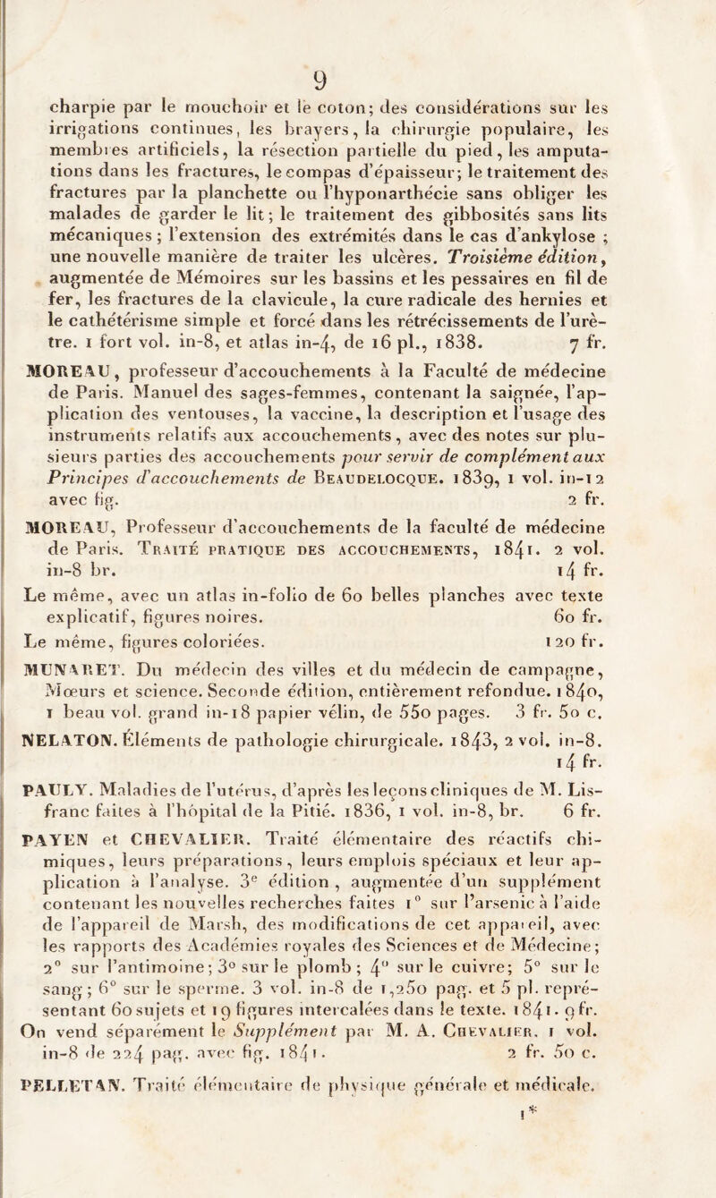 charpie par le mouchoir et le coton; des considérations sur les irrigations continues, les brayers,la chirurgie populaire, les membres artificiels, la résection partielle du pied, les amputa¬ tions dans les fractures, le compas d’épaisseur; le traitement des fractures par la planchette ou l’hyponarthécie sans obliger les malades de garder le lit ; le traitement des gibbosités sans lits mécaniques ; l’extension des extrémités dans le cas d ankylosé ; une nouvelle manière de traiter les ulcères. Troisième édition, augmentée de Mémoires sur les bassins et les pessaires en fd de fer, les fractures de la clavicule, la cure radicale des hernies et le cathétérisme simple et forcé dans les rétrécissements de l’urè¬ tre. i fort vol. in-8, et atlas in-4, de 16 pl., 1838. 7 fr. MOREAU, professeur d’accouchements à la Faculté de médecine de Paris. Manuel des sages-femmes, contenant la saignée, l’ap¬ plication des ventouses, la vaccine, la description et l’usage des instruments relatifs aux accouchements, avec des notes sur plu¬ sieurs parties des accouchements pour servir de complément aux Principes d'accouchements de Beaudei.ocque. 1 839, 1 vol. in-12 avec fig. 2 fr. MORE AU, Professeur d’accouchements de la faculté de médecine de Paris. Traité pratique des accouchements, i841 • 2 vol. in-8 br. ï4 fr. Le meme, avec un atlas in-folio de 60 belles planches avec texte explicatif, figures noires. 60 fr. Le même, figures coloriées. 120 fr. MUNARET. Du médecin des villes et du médecin de campagne, Mœurs et science. Seconde édition, entièrement refondue. 1840, ï beau vol. grand in-18 papier vélin, de 55o pages. 3 fr. 5o c. NELATON. Eléments de pathologie chirurgicale. i843, 2 vol. in-8. i4 fr. P.AULY. Maladies de l’utérus, d’après les leçons cliniques de M. Lis- franc faites à l’hôpital de la Pitié. i836, 1 vol. in-8, br. 6 fr. PAYEN et CHEVALIER. Traité élémentaire des réactifs chi¬ miques, leurs préparations, leurs emplois spéciaux et leur ap¬ plication à l’analyse. 3e édition , augmentée d’un supplément contenant les nouvelles recherches faites 1° sur l’arsenic à l’aide de l’appareil de Marsh, des modifications de cet appareil, avec les rapports des Académies royales des Sciences et de Médecine; 2° sur l'antimoine ; 3° sur le plomb; 4° sur le cuivre; 5° sur Je sang; 6° sur le sperme. 3 vol. in-8 de t,2Ôo pag. et 5 pl. repré¬ sentant 60 sujets et 19 figures intercalées dans le texte. 184*- 9 fr. On vend séparément le Supplément par M. A. Chevalier, i vol. in-8 de 224 pag. avec fig. 184 1 - 2 fr. 5o c. PELLETAIV. Traité élémentaire de physique générale et médicale.