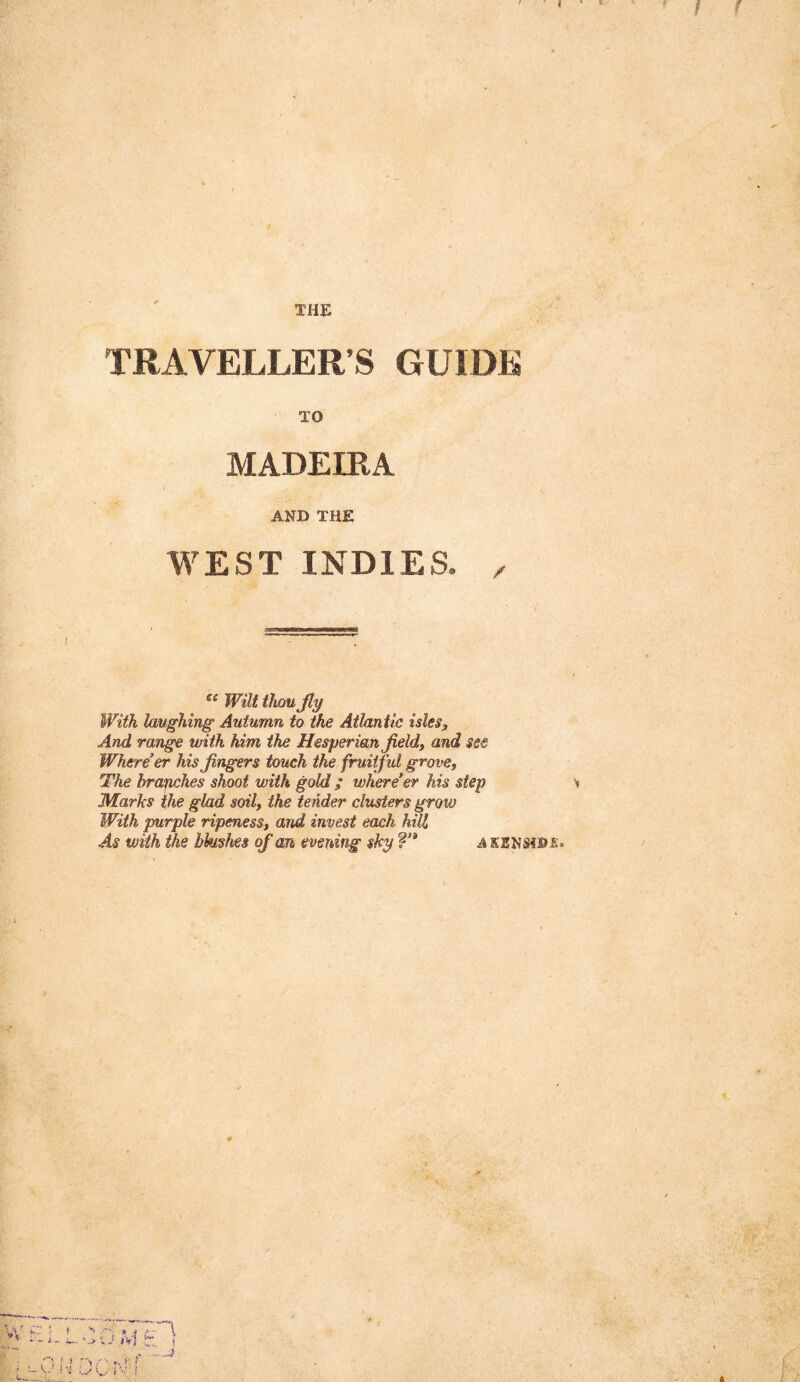 TRAVELLER’S GUIDE TO MADEIRA AND THE WEST INDIES. ^ Wilt thou Jly With laughing Autumn to the Atlantic isles3 And range with him the Hesperian Jieldy and see Where’er his Jingers touch the fruitful grove. The hrajiches shoot with gold ; where’er his step Marks the glad soil, the tender clusters grow With purple ripeness, and invest ecwh hill As with the bhishes of an evening sky