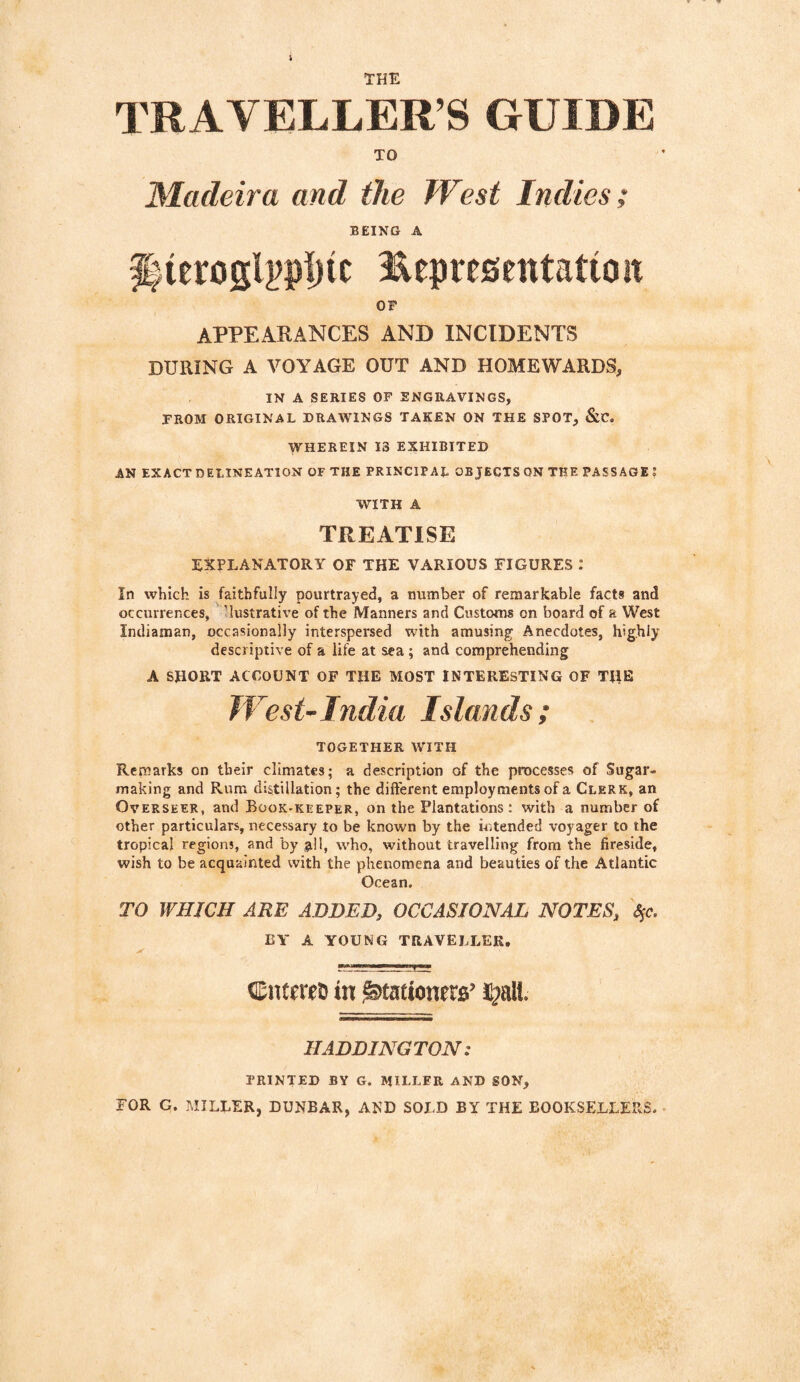 TRAVELLER’S GUIDE TO Madeira and the West Indies; being a f)ierogl?>p|)ic Eepresentatioit OF APPEARANCES AND INCIDENTS DURING A VOYAGE OUT AND HOMEWARDS, IN A SERIES OF ENGRAVINGS, FROM ORIGINAL DRAWINGS TAKEN ON THE SPOT, &C. WHEREIN 13 EXHIBITED AN EXACTDELINEATION OF THE PRINCIPAL OBJECTSON THE PASSAGE; WITH A TREATISE EXPLANATORY OF THE VARIOUS FIGURES : In which is faithfully pourtrayed, a number of remarkable facts and occurrences, 'lustrative of the Manners and Customs on board of a West Incliaman, occasionally interspersed with amusing Anecdotes, highly descriptive of a life at sea; and comprehending A SHORT ACCOUNT OF THE MOST INTERESTING OF TIIE West-India Islands; TOGETHER WITH Remarks on their climates; a description of the processes of Sugar¬ making and Rum distillation; the different employments of a Clerk, an Overseer, and Book-keeper, on the Plantations: with a number of other particulars, necessary to be known by the intended voyager to the tropical regions, and by all, who, without travelling from the fireside, wish to be acquainted with the phenomena and beauties of the Atlantic Ocean. TO WHICH ARE ADDED, OCCASIONAL NOTES, ^c. BY A YOUNG TRAVELLER. CntmD in ^tationtra’ HADDINGTON: PRINTED BY G. MILLER AND SON, FOR G. MILLER, DUNBAR, AND SOLD BY THE BOOKSELLERS.