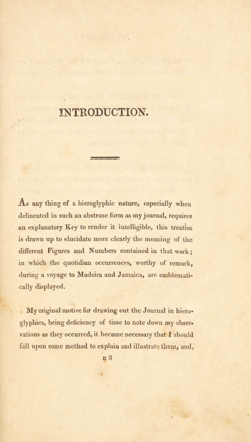 IlSITRODUCTION. As any thing of a hieroglyphic nature, especially when delineated in such an abstruse form as my journal, requires an explanatory Key to render it intelligible, this treatise is drawn up to elucidate more clearly the meaning of the different Figures and Numbers contained in that work; in which the quotidian occurrences, worthy of remark, during a voyage to Madeira and Jamaica, are emblemati¬ cally displayed. My original motive for drawing out the Journal in hiero® glyphics, being deficiency of time to note down my obser® vations as they occurred, it became necessary that 1 should fall upon some method to explain and illustrate them, and, B 2