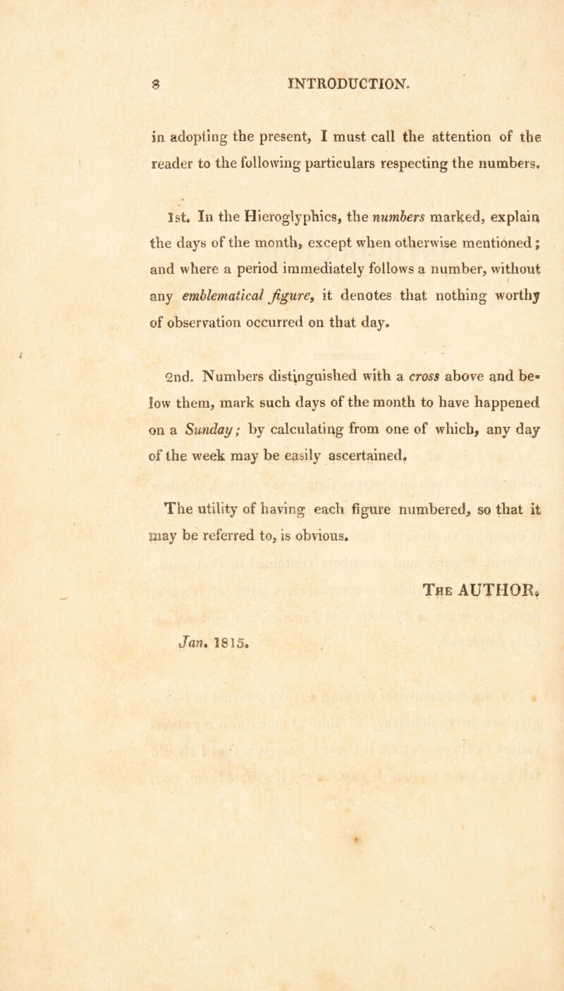 in adopting the present, I must call the attention of the reader to the following particulars respecting the numbers. 1st. In the Hieroglyphics, the numbers marked, explaiu the days of the month, except when otherwise mentioned; and where a period immediately follows a number, without any emblematical figure^ it denotes that nothing worthy of observation occurred on that day. 2nd. Numbers distinguished with a cross above and be¬ low them, mark such days of the month to have happened on a Sunday; by calculating from one of which, any day of the week may be easily ascertained. The utility of having each figure numbered, so that it may be referred to, is obvious. The author* Jan* 1815.