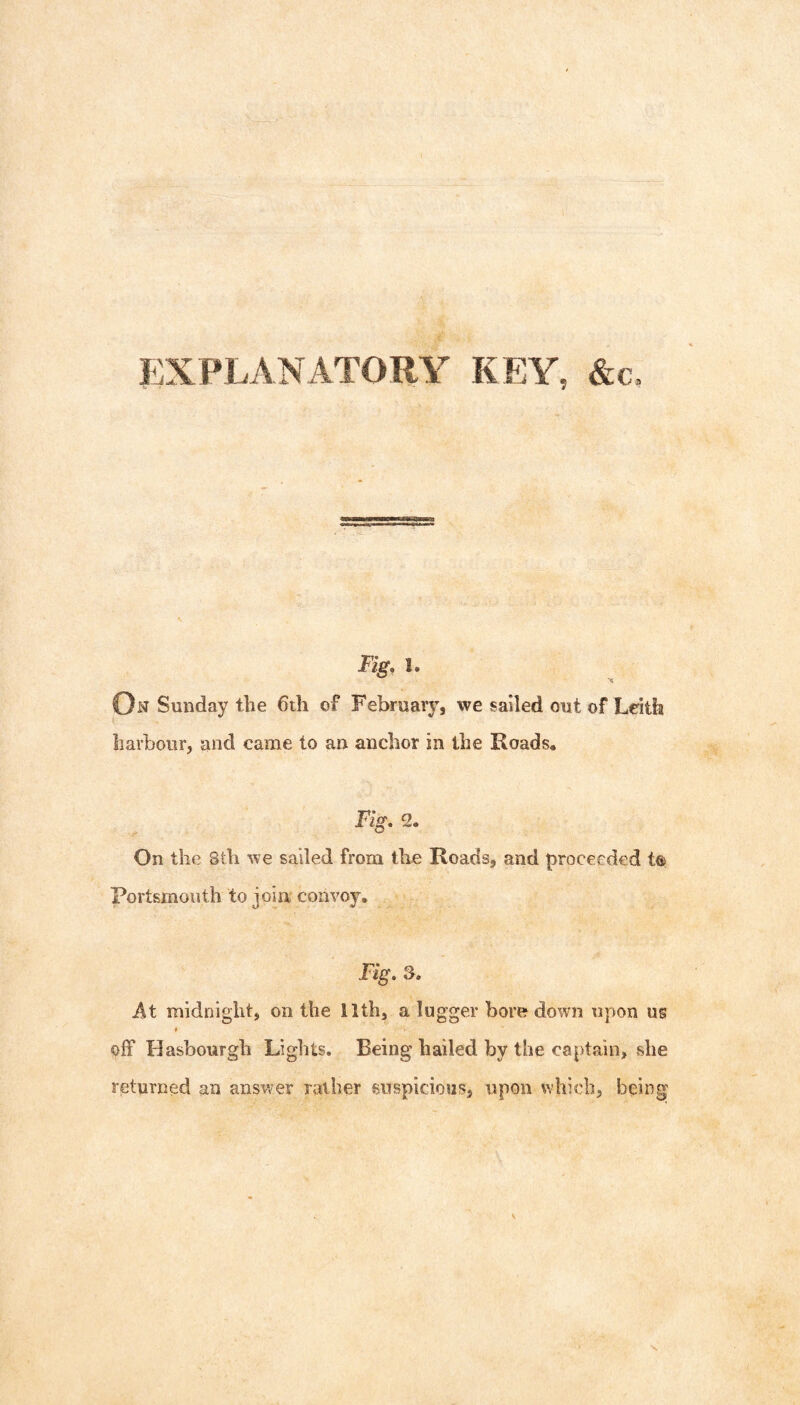 Fig, 1. On Sunday the 6th of February, we sailed out of Leith harbour, and came to an anchor in the Roads* Fig, 2. On the Sth we sailed from the Roads, and proceeded t® Portsmouth to join convoy. Fig, 3. At midnight, on the ilth, a lugger bore down upon ug off Hasbourgh Lights. Being hailed by the captain, she returned an answer rather suspicious, upon which, being