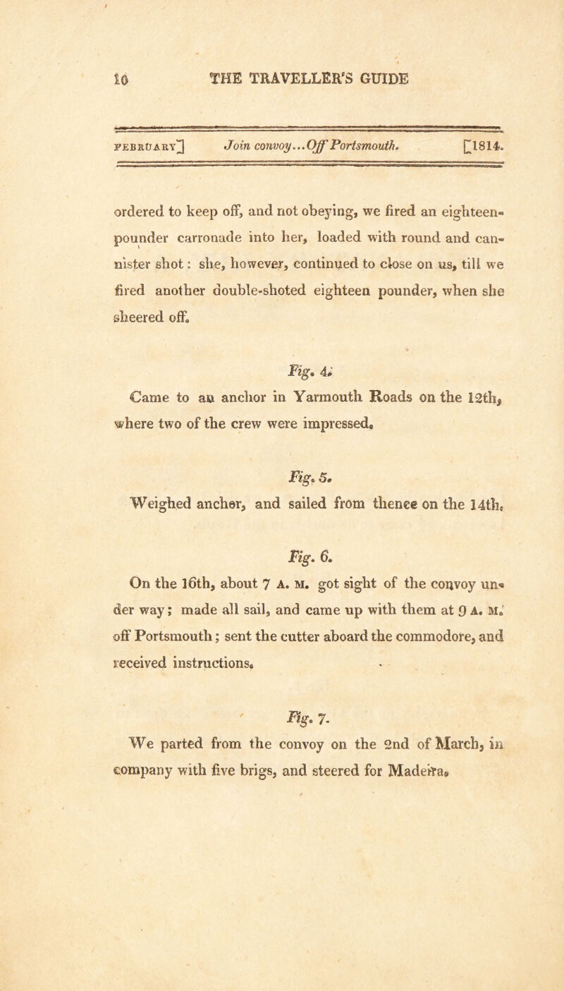 FEBRtJ ary]3 Join convoy... Off Portsmouth. C;i8i4. ordered to keep off, and not obeying, we fired an eighteen® pounder carronade into her, loaded with round and can® Ulster shot: she, however, continued to close on us, till w^e fired another double-shoted eighteen pounder, when she sheered ofL Fig. a; Came to an anchor in Yarmouth Roads on the 12th^ where two of the crew were impressed. Fig. S» Weighed anchor, and sailed from thence on the 14th, Fig. 6. On the Ibth, about 7 A. m, got sight of the convoy un^* der way; made all sail, and came up with them at 9 A. M,' off Portsmouth; sent the cutter aboard the commodore, and received instructions, ^ Bg. 7. We parted from the convoy on the 2nd of March, in company with five brigs, and steered for Madehae