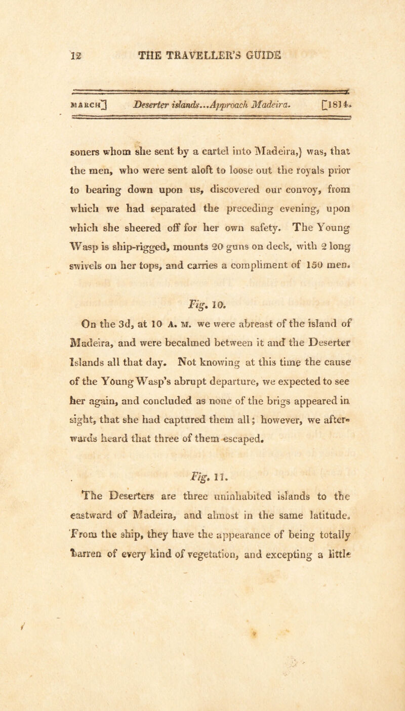 3t &ech]3 Deserter islands...Approach Madeira. [[18] 4-« soners whom she sent by a cartel into Madeira,} was, that the men, who were sent aloft to loose out the royals prior to bearing down upon us, discovered our convoy, from which we had separated the preceding evenings upon which she sheered off for her own safety. The Young Wasp is ship-rigged, mounts 20 guns on deck, wnth 2 long swivels on her tops, and carries a compliment of 150 men. JFig* 10. On the 3d, at 10 A. M. we were abreast of the island of Madeira, and were becalmed between it and the Deserter Islands all that day. Not knowing at this time the cause of the Young Wasp’s abrupt departure, we expected to see her again, and concluded as none of the brigs appeared in sight, that she had captured them all; however, w^e after® wards heard that three of them escaped. Fig, II. » The Deserters are three uninhabited islands to the eastward of Madeira, and almost in the same latitude. 'From the ship, they have the appearance of being totally barren of every kind of vegetation, and excepting a little