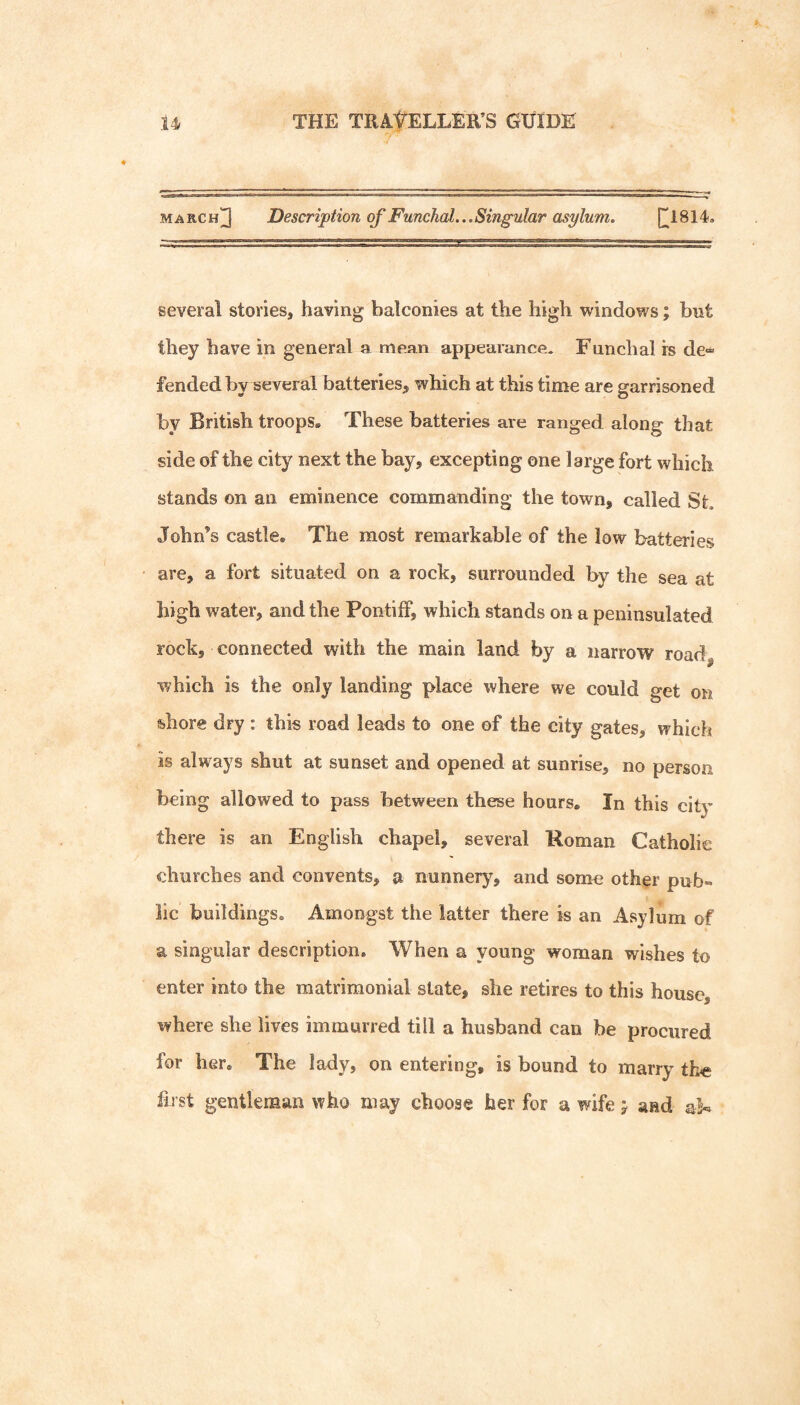 MARCH^ Description of Funchal.,, Singular asylum. several stories, having balconies at the high windows; but they have in general a mejm appearance. Funchal rs de*^ fended by several batteries, which at this time are garrisoned by British troops. These batteries are ranged along that side of the city next the bay, excepting one large fort which stands on an eminence commanding the town, called St John’s castle. The most remarkable of the low batteries are, a fort situated on a rock, surrounded by the sea at high water, and the Pontiff, which stands on a peninsulated rock, connected with the main land by a narrow road^ which is the only landing place where we could get on shore dry : this road leads to one of the city gates, which is always shut at sunset and opened at sunrise, no person being allowed to pass between these hours. In this city there is an English chapel, several Roman Catholic churches and convents, a nunnery, and some other pub¬ lic buildings. Amongst the latter there is an Asylum of a singular description. When a young woman wishes to enter into the matrimonial state, she retires to this house, where she lives immurred till a husband can be procured for her. The lady, on entering, is bound to marry th« first gentleman who may choose her for a wife j and