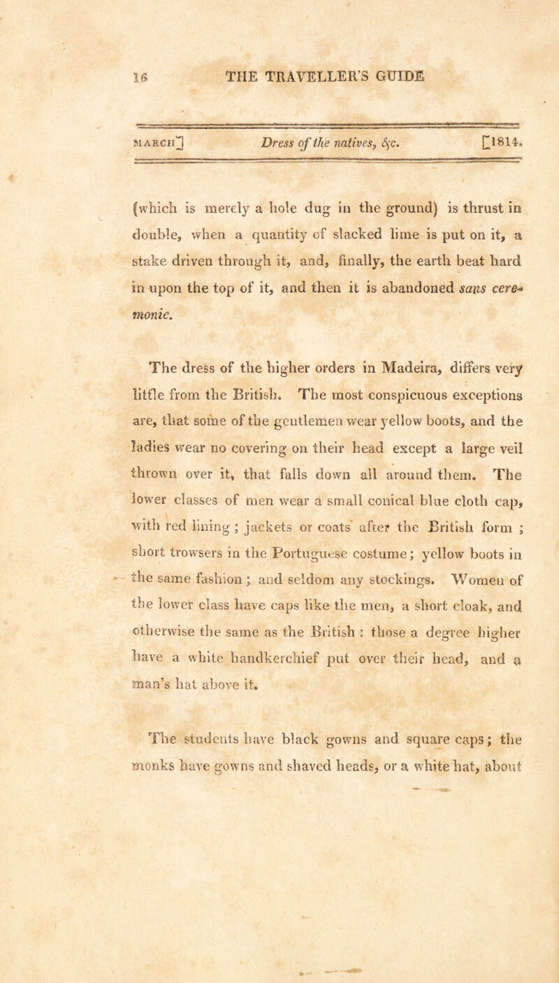 MARCii^ Dress of ike nativesf S^c. ^1814. {which is merely a hole dug in the ground) is thrust in double, when a quantity of slacked lime is put on it, a stake driven through it, and, finally, the earth beat hard in upon the top of it, and then it is abandoned sans cere-* monie. The dress of the higher orders in Madeira, differs very little from the British. The most conspicuous exceptions are, that some of the gentlemen wear yellow boots, and the ladies wear no covering on their head except a large veil thrown over it, that falls down ail around them. The low^er classes of men wear a small conical blue cloth cap, with red lining; jackets or coats’ after the British form ; short trowsers in the Portuguese costume; yellow boots in the same fashion ; and seldom any stockings. Women of the lower class have caps like the men, a short cloak, and otherwise the same as the British : those a degree higher have a white handkerchief put over their head, and a man’s hat above it. The students have black gowns and square caps; the monks have gowns and shaved heads, or a white hat, about