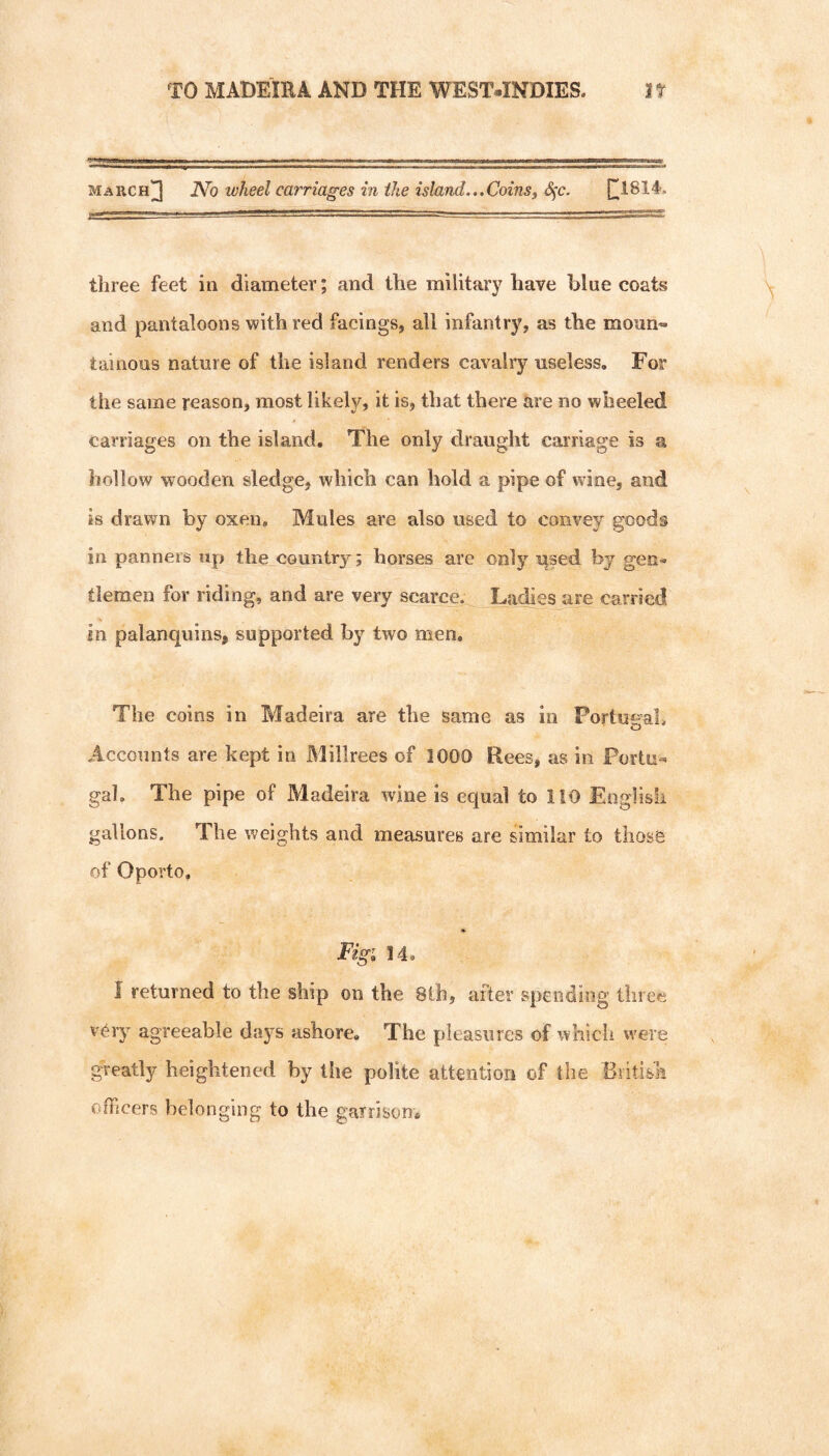 march]3 JVo wheel carriages in the island..,Coinsj S)C. three feet in diameter; and the military have blue coats and pantaloons with red facings, all infantrj^ as the moun- tainous nature of the island renders cavalry useless. For the same reason, most likely, it is, that there are no wheeled carriages on the island. The only draught carriage is a hollow wooden sledge, which can hold a pipe of wdae, and is drawn by oxen. Mules are also used to convey goods in panneis up the country; horses are only used by gen¬ tlemen for riding, and are very scarce. Ladies are carried in palanquins, supported by two men. The coins in Madeira are the same as in Portut-ab O Accounts are kept in Millrees of 1000 Rees, as in Portu- gab The pipe of Madeira wine is equal to 110 Eoglish gallons. The weights and measures are similar to those of Oporto. Fig; 14. 1 returned to the ship on the 8th, after spending three very agreeable days ashore. The pleasures of which were greatly heightened by the polite attention of the British officers belonging to the garrison*