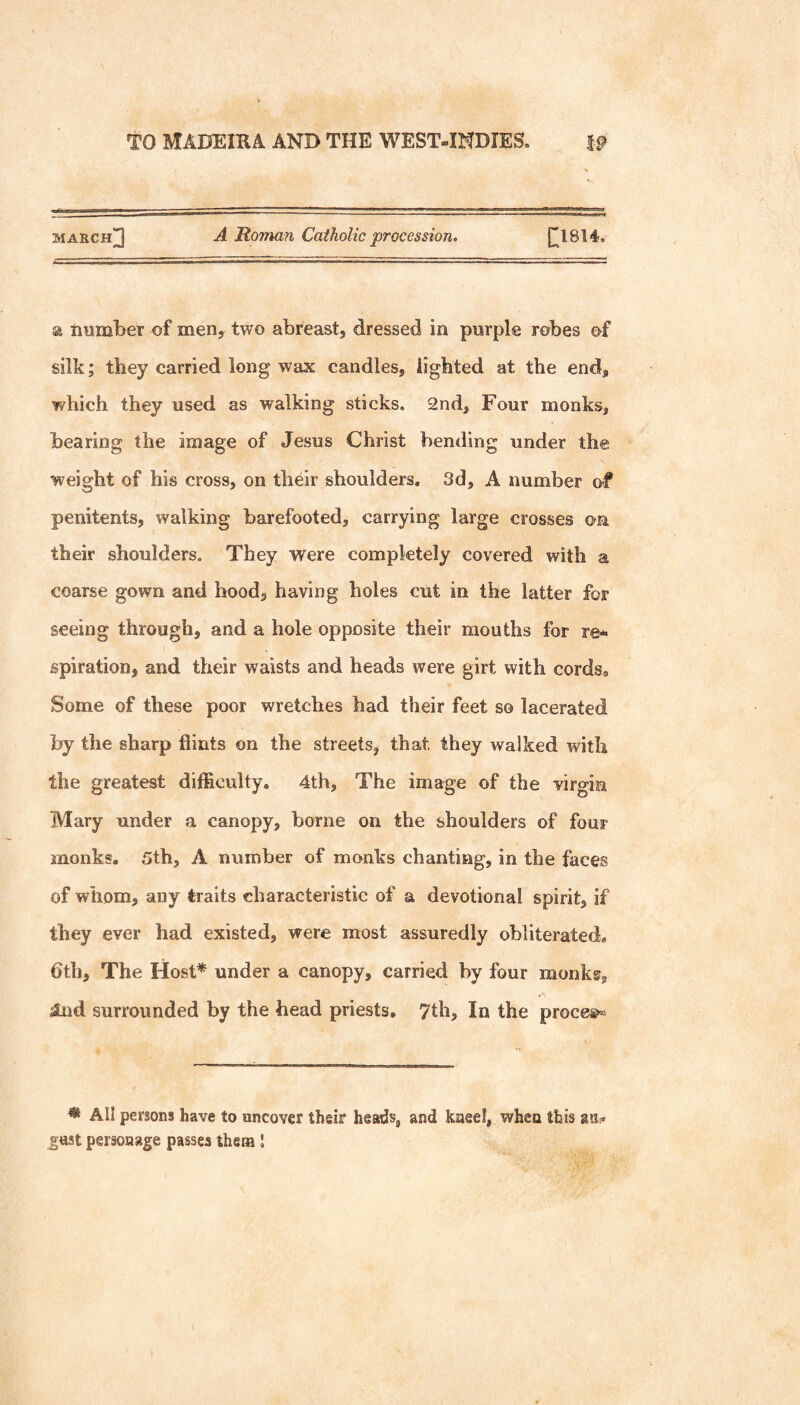 march]3 Roman Catholic procession. [[1814. a number of men, two abreast, dressed in purple robes of silk; they carried long wax candles, lighted at the end, which they used as walking sticks. 2nd, Four monks, bearing the image of Jesus Christ bending under the weight of his cross, on their shoulders, 3d, A number of penitents, walking barefooted, carrying large crosses on their shoulders. They were completely covered with a coarse gown and hood, having holes cut in the latter for seeing through, and a hole opposite their mouths for re¬ spiration, and their waists and heads were girt with cords^ Some of these poor wretches had their feet so lacerated by the sharp flints on the streets, that they walked with the greatest difficulty. 4th, The image of the virgin Mary under a canopy, borne on the shoulders of four monks. 5th, A number of monks chanting, in the faces of whom, any traits characteristic of a devotional spirit, if they ever had existed, were most assuredly obliterated, 6th, The Host* under a canopy, carried by four monki^, sind surrounded by the head priests, 7th, In the proce®^ * All persons have to uncover their heads, and kneel, when this au? just personage passes them I