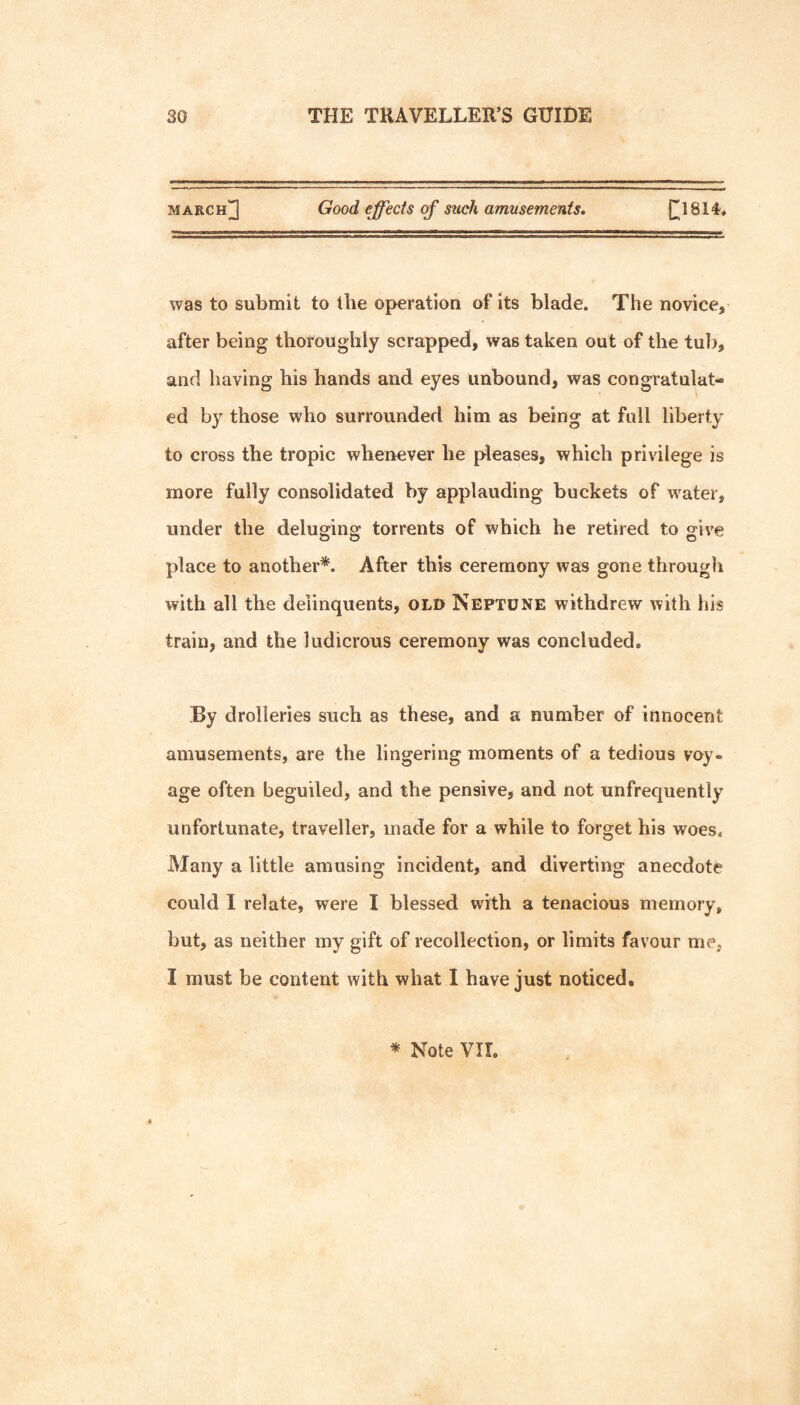 march]3 Good effects of such amusements, (^1814. was to submit to the operation of its blade. The novice, after being thoroughly scrapped, was taken out of the tulj, and having his hands and eyes unbound, was congratulat¬ ed by those who surrounded him as being at full liberty to cross the tropic whenever he pleases, which privilege is more fully consolidated by applauding buckets of water, under the deluging torrents of which he retired to give place to another*. After this ceremony was gone through with all the delinquents, OLD Neptune withdrew with his train, and the ludicrous ceremony was concluded. By drolleries such as these, and a number of innocent amusements, are the lingering moments of a tedious voy¬ age often beguiled, and the pensive, and not unfrequently unfortunate, traveller, made for a while to forget his woes. Many a little amusing incident, and diverting anecdote could I relate, were I blessed with a tenacious memory, but, as neither my gift of recollection, or limits favour me, I must be content with what I have just noticed.