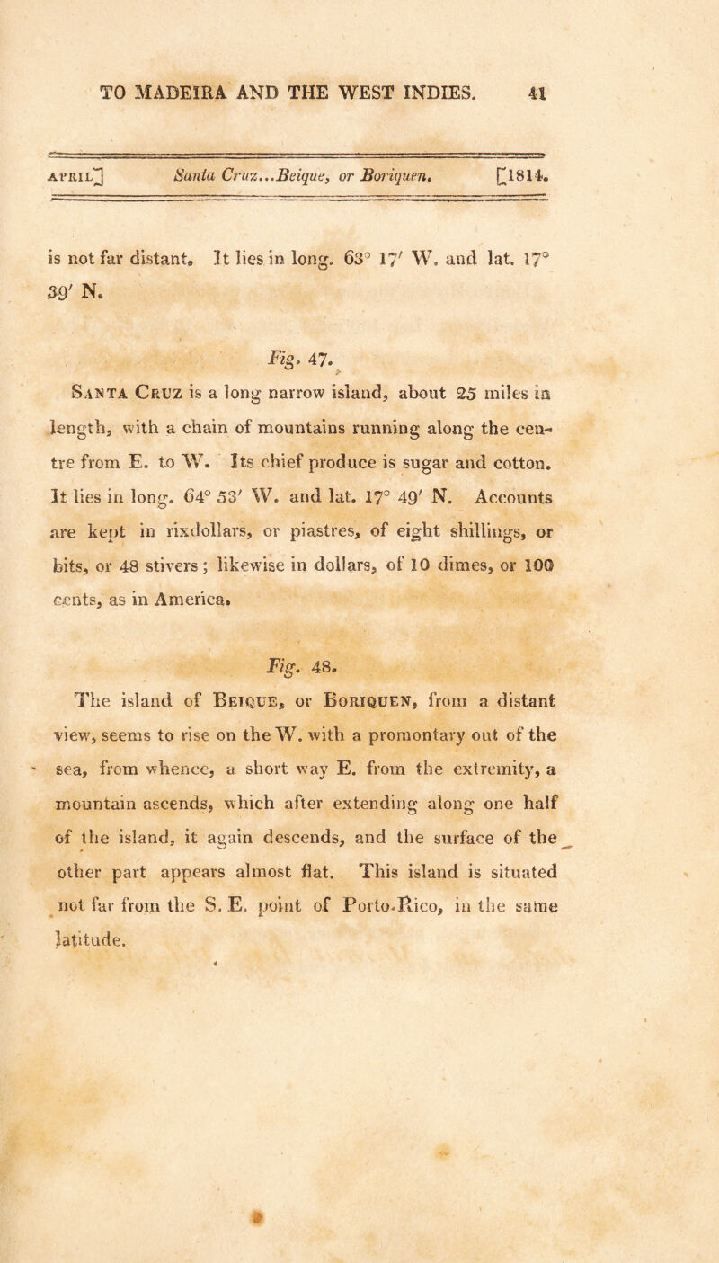 atpril]]] Santa Crii%...Beique, or Boriquen. [^1814, is not far distant. It lies in long. 63'’ 17' W, and lat. 17® Ns 47. Santa Cruz is a long narrow island, about 25 miles in length, with a chain of mountains running along the cen¬ tre from E. to W. Its chief produce is sugar and cotton. It lies in long. 64° 53' W. and lat. 17° 49' N. Accounts are kept in rixdollars, or piastres, of eight shillings, or bits, or 48 stivers; likewise in dollars, of 10 dimes, or 100 cents, as in America. Fig. 48. The island of Betque, or Boriquen, from a distant view, seems to rise on the W. with a promontary out of the ' sea, from whence, a short way E. from the extremity, a mountain ascends, which after extending along one half of the island, it again descends, and the surface of the other part appears almost flat. This island is situated not far from the S. E. point of Porto.Hico, in the same latitude.