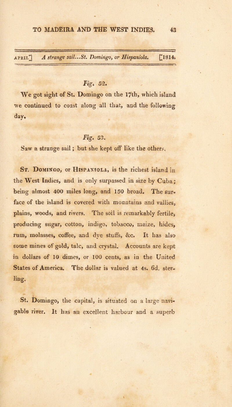 April]] A strange sail...St. Domingo, or liispaniola, [[1814^ Tigi. 52. We got sight of St. Domingo on the 17th, which island we continued to coast along all that, and the following day. Fig, 53. Saw a strange sail; but she kept off like the others^ St. Domingo, or Hispaniola, is the richest island m the W'est Indies, and is only surpassed in size by Cuba; being almost 400 miles long, and 150 broad. The sur< face of the island is covered with mountains and valiies, plains, woods, and rivers. The soil is remarkably fertile^ producing sugar, cotton, indigo, tobacco, maize, hides, rum, molasses, coffee, and dye stuffs, &c. It has also gome mines of gold, talc, and crystal. Accounts are kept in dollars of 10 dimes, or 100 cents, as in the United States of America. The dollar is valued at 4s. dd. ster-i* ling. St. Domingo, the capital, is situated on a large navi^ gable river. It has an excellent harbour and a superb