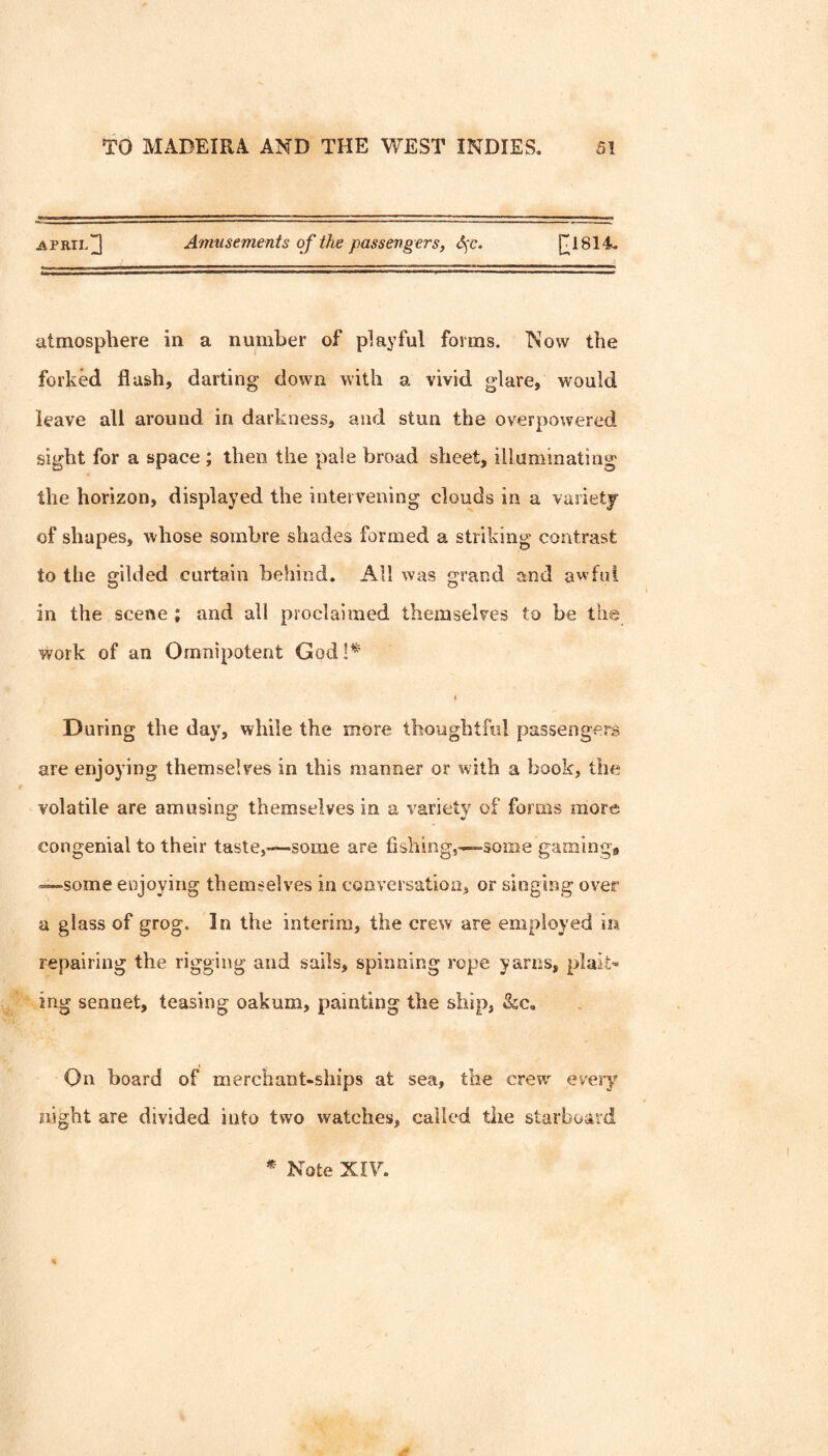 APRIL]] Amusements of the passeng ers, S;c. atmosphere in a number of playful forms. Now the forked flash, darting down with a vivid glare, would leave all around in darkness, and stun the overpowered sight for a space ; then the pale broad sheet, illuminating the horizon, displayed the intervening clouds in a vasietj of shapes, whose sombre shades formed a striking contrast to the gilded curtain behind. All was grand and awful in the scene ; and all proclaimed themselves to be the work of an Omnipotent God!^ During the day, while the more thoughtful passengers are enjoying themselves in this manner or with a book, the volatile are amusing themselves in a variety of forms more congenial to their taste,-*-soiiie are fishing,~-»-=some gaming# —some enjoying themselves in conversation, or singing over a glass of grog. In the interim, the crew are employed in repairing the rigging and sails, spinning rope yarns, plaits ing sennet, teasing oakum, painting the ship, &c. On board of merchant-ships at sea, the crew every night are divided into two watches, called the starboard Note Xiy.