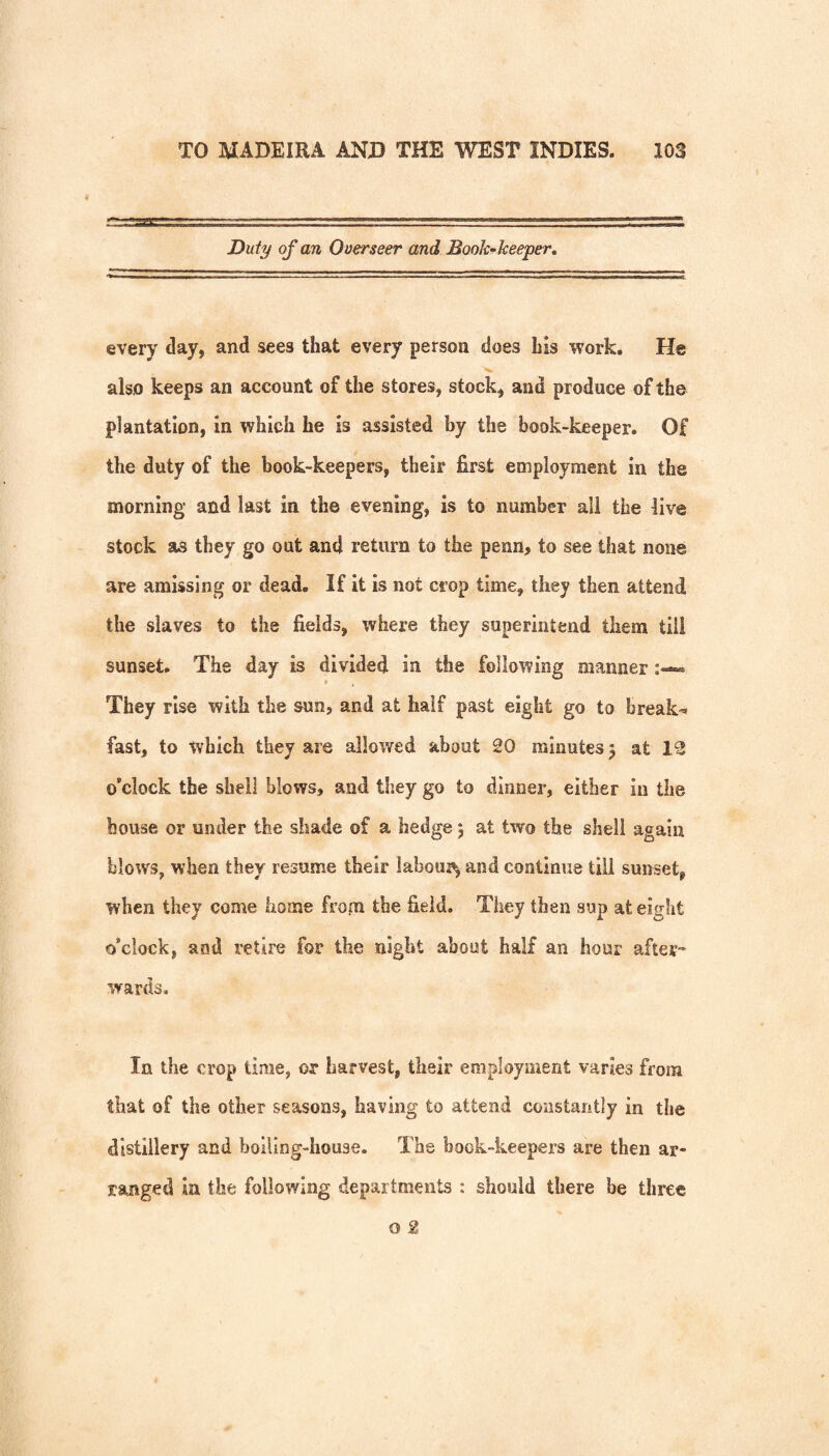 Duty of an Overseer and Book-keeper, every day, and sees that every person does his work. He also keeps an account of the stores, stock, and produce of the plantation, in which he is assisted by the book-keeper. Of the duty of the book-keepers, their first employment in the morning and last in the evening, is to number all the live stock as they go out and return to the penn, to see that none are amissing or dead. If it is not crop time, they then attend the slaves to the fields, where they superintend them till sunset. The day is divided in the following manner They rise with the sun, and at half past eight go to break=» fast, to which they are allowed about 20 minutes, at 12 o’clock the shell blows, and they go to dinner, either in the house or under the shade of a hedge j at two the shell again blows, when they resume their laboui^ and continue till sunset, when they come home from the field. They then sup at eight o’clock, and retire for the night about half an hour after-* wards, la the crop time, or harvest, their employment varies from that of the other seasons, having to attend constantly in the distillery and boiling-house. The book-keepers are then ar¬ ranged in the following departments : should there be three